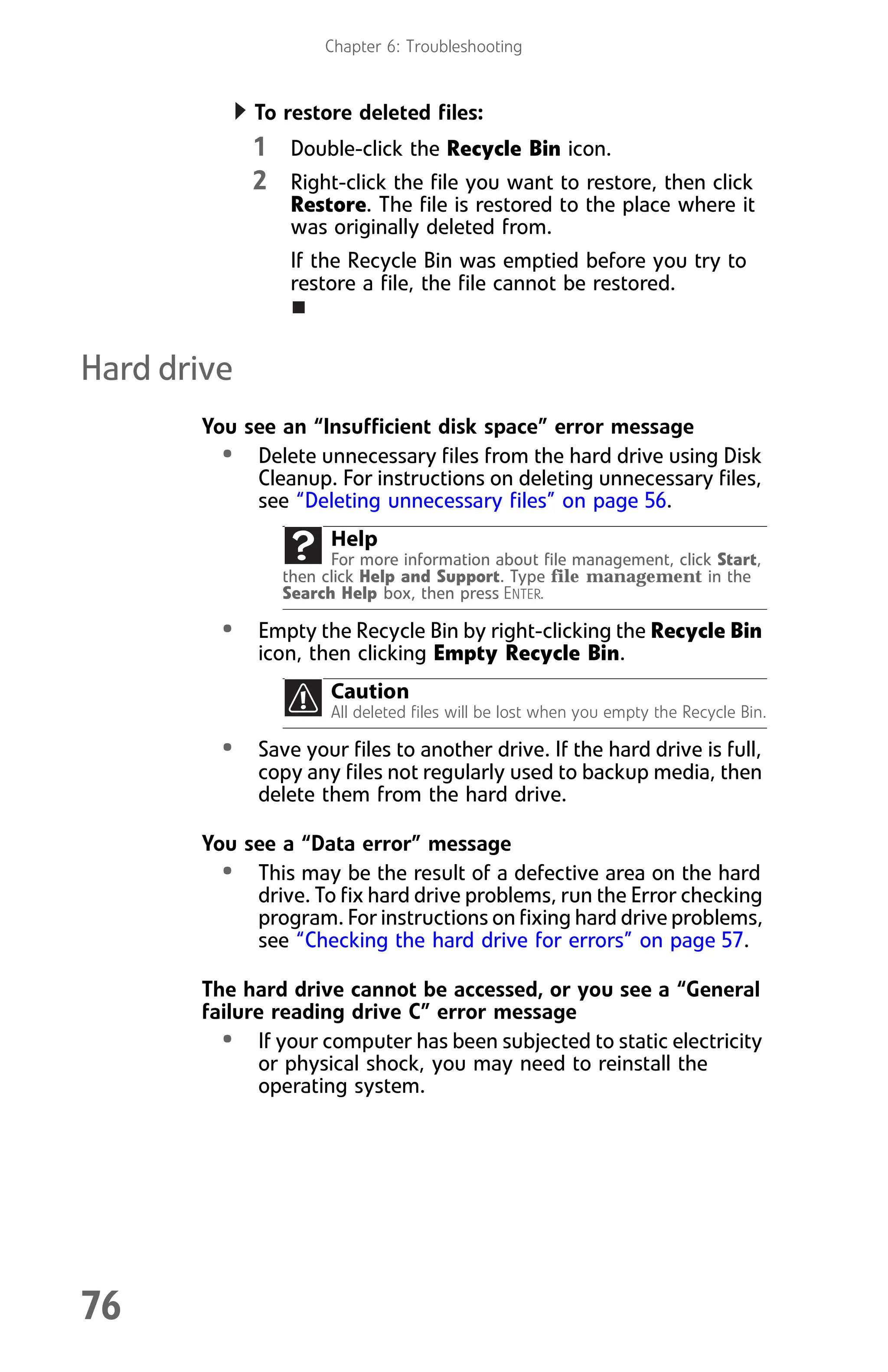 Chapter 6: Troubleshooting
76
To restore deleted files:
1 Double-click the Recycle Bin icon.
2 Right-click the file you want to restore, then click
Restore. The file is restored to the place where it
was originally deleted from.
If the Recycle Bin was emptied before you try to
restore a file, the file cannot be restored.
Hard drive
You see an “Insufficient disk space” error message
• Delete unnecessary files from the hard drive using Disk
Cleanup. For instructions on deleting unnecessary files,
see “Deleting unnecessary files” on page 56.
• Empty the Recycle Bin by right-clicking the Recycle Bin
icon, then clicking Empty Recycle Bin.
• Save your files to another drive. If the hard drive is full,
copy any files not regularly used to backup media, then
delete them from the hard drive.
You see a “Data error” message
• This may be the result of a defective area on the hard
drive. To fix hard drive problems, run the Error checking
program. For instructions on fixing hard drive problems,
see “Checking the hard drive for errors” on page 57.
The hard drive cannot be accessed, or you see a “General
failure reading drive C” error message
• If your computer has been subjected to static electricity
or physical shock, you may need to reinstall the
operating system.
Help
For more information about file management, click Start,
then click Help and Support. Type file management in the
Search Help box, then press ENTER.
Caution
All deleted files will be lost when you empty the Recycle Bin.
8512008.book Page 76 Friday, December 8, 2006 5:36 PM
 