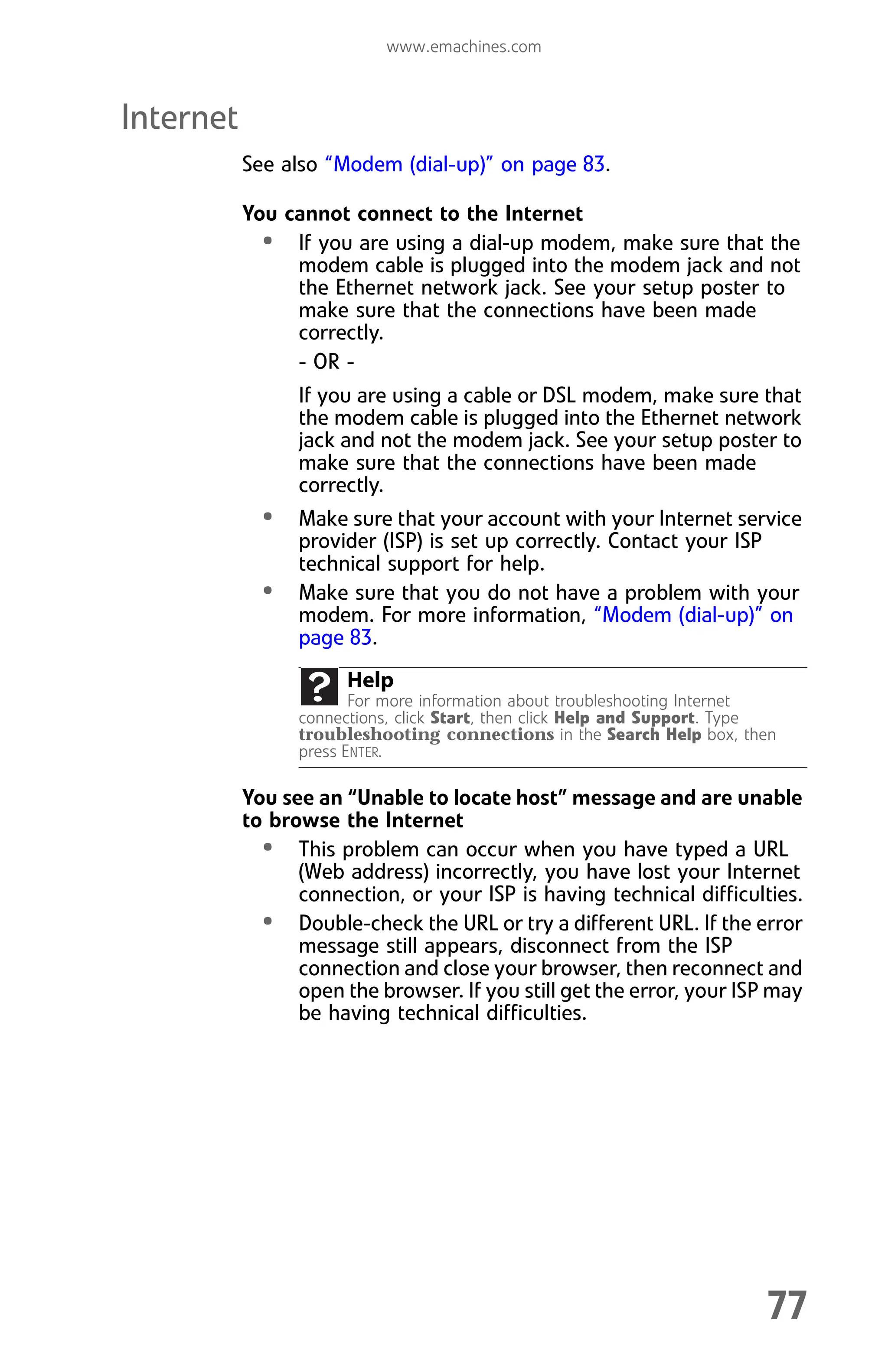 www.emachines.com
77
Internet
See also “Modem (dial-up)” on page 83.
You cannot connect to the Internet
• If you are using a dial-up modem, make sure that the
modem cable is plugged into the modem jack and not
the Ethernet network jack. See your setup poster to
make sure that the connections have been made
correctly.
- OR -
If you are using a cable or DSL modem, make sure that
the modem cable is plugged into the Ethernet network
jack and not the modem jack. See your setup poster to
make sure that the connections have been made
correctly.
• Make sure that your account with your Internet service
provider (ISP) is set up correctly. Contact your ISP
technical support for help.
• Make sure that you do not have a problem with your
modem. For more information, “Modem (dial-up)” on
page 83.
You see an “Unable to locate host” message and are unable
to browse the Internet
• This problem can occur when you have typed a URL
(Web address) incorrectly, you have lost your Internet
connection, or your ISP is having technical difficulties.
• Double-check the URL or try a different URL. If the error
message still appears, disconnect from the ISP
connection and close your browser, then reconnect and
open the browser. If you still get the error, your ISP may
be having technical difficulties.
Help
For more information about troubleshooting Internet
connections, click Start, then click Help and Support. Type
troubleshooting connections in the Search Help box, then
press ENTER.
8512008.book Page 77 Friday, December 8, 2006 5:36 PM
 
