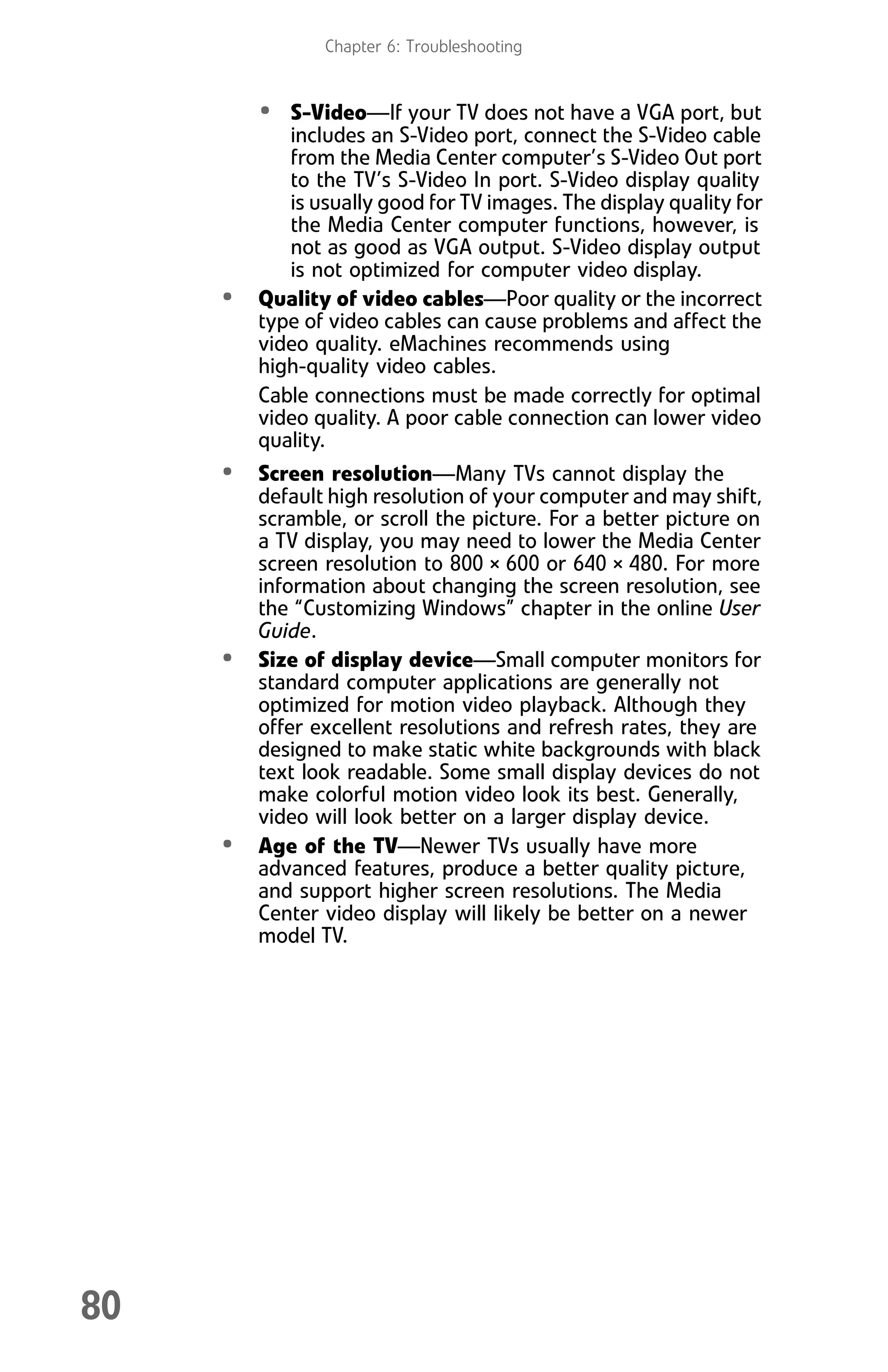 Chapter 6: Troubleshooting
80
• S-Video—If your TV does not have a VGA port, but
includes an S-Video port, connect the S-Video cable
from the Media Center computer’s S-Video Out port
to the TV’s S-Video In port. S-Video display quality
is usually good for TV images. The display quality for
the Media Center computer functions, however, is
not as good as VGA output. S-Video display output
is not optimized for computer video display.
• Quality of video cables—Poor quality or the incorrect
type of video cables can cause problems and affect the
video quality. eMachines recommends using
high-quality video cables.
Cable connections must be made correctly for optimal
video quality. A poor cable connection can lower video
quality.
• Screen resolution—Many TVs cannot display the
default high resolution of your computer and may shift,
scramble, or scroll the picture. For a better picture on
a TV display, you may need to lower the Media Center
screen resolution to 800 × 600 or 640 × 480. For more
information about changing the screen resolution, see
the “Customizing Windows” chapter in the online User
Guide.
• Size of display device—Small computer monitors for
standard computer applications are generally not
optimized for motion video playback. Although they
offer excellent resolutions and refresh rates, they are
designed to make static white backgrounds with black
text look readable. Some small display devices do not
make colorful motion video look its best. Generally,
video will look better on a larger display device.
• Age of the TV—Newer TVs usually have more
advanced features, produce a better quality picture,
and support higher screen resolutions. The Media
Center video display will likely be better on a newer
model TV.
8512008.book Page 80 Friday, December 8, 2006 5:36 PM
 