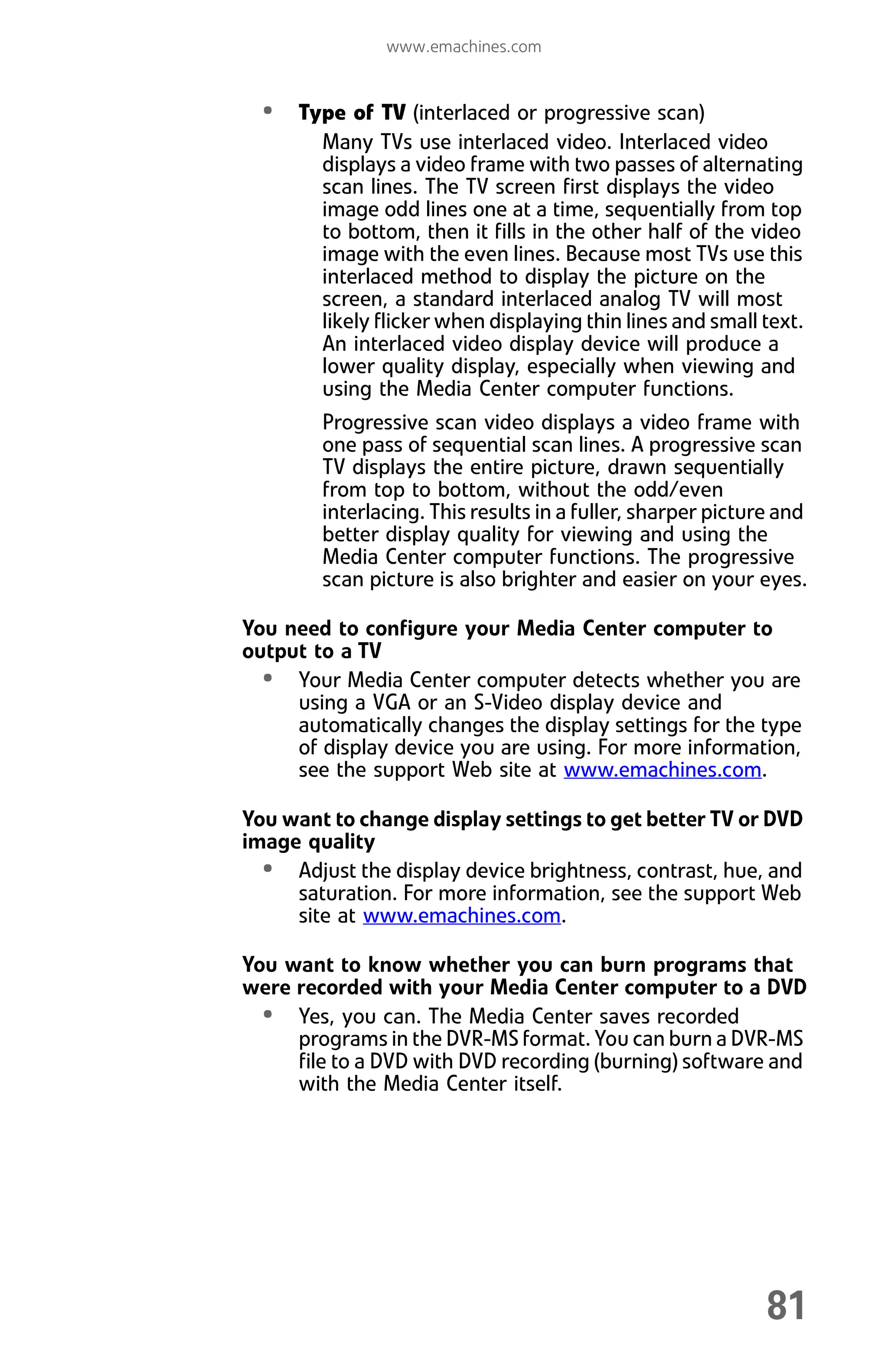 www.emachines.com
81
• Type of TV (interlaced or progressive scan)
Many TVs use interlaced video. Interlaced video
displays a video frame with two passes of alternating
scan lines. The TV screen first displays the video
image odd lines one at a time, sequentially from top
to bottom, then it fills in the other half of the video
image with the even lines. Because most TVs use this
interlaced method to display the picture on the
screen, a standard interlaced analog TV will most
likely flicker when displaying thin lines and small text.
An interlaced video display device will produce a
lower quality display, especially when viewing and
using the Media Center computer functions.
Progressive scan video displays a video frame with
one pass of sequential scan lines. A progressive scan
TV displays the entire picture, drawn sequentially
from top to bottom, without the odd/even
interlacing. This results in a fuller, sharper picture and
better display quality for viewing and using the
Media Center computer functions. The progressive
scan picture is also brighter and easier on your eyes.
You need to configure your Media Center computer to
output to a TV
• Your Media Center computer detects whether you are
using a VGA or an S-Video display device and
automatically changes the display settings for the type
of display device you are using. For more information,
see the support Web site at www.emachines.com.
You want to change display settings to get better TV or DVD
image quality
• Adjust the display device brightness, contrast, hue, and
saturation. For more information, see the support Web
site at www.emachines.com.
You want to know whether you can burn programs that
were recorded with your Media Center computer to a DVD
• Yes, you can. The Media Center saves recorded
programs in the DVR-MS format. You can burn a DVR-MS
file to a DVD with DVD recording (burning) software and
with the Media Center itself.
8512008.book Page 81 Friday, December 8, 2006 5:36 PM
 