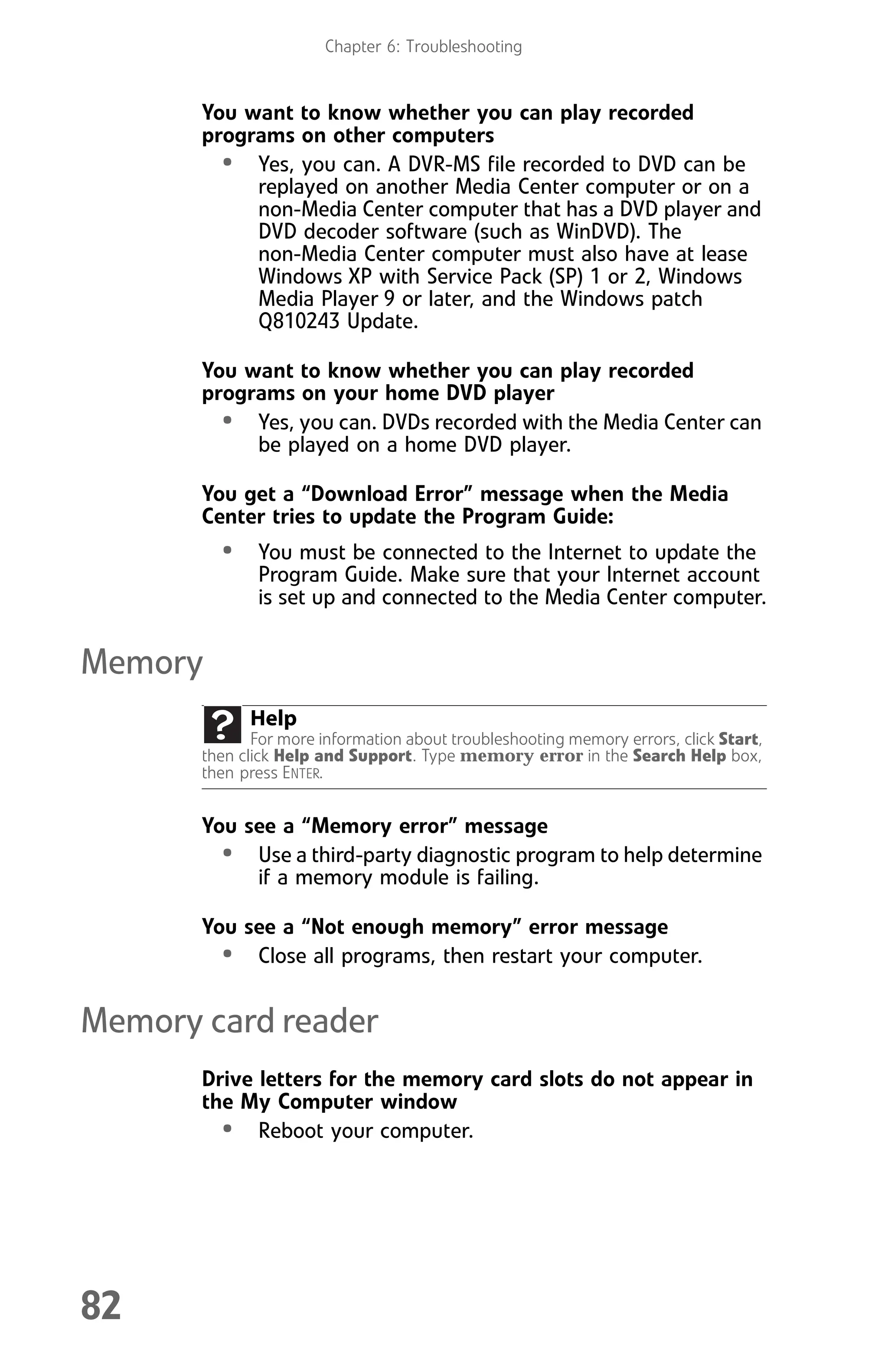 Chapter 6: Troubleshooting
82
You want to know whether you can play recorded
programs on other computers
• Yes, you can. A DVR-MS file recorded to DVD can be
replayed on another Media Center computer or on a
non-Media Center computer that has a DVD player and
DVD decoder software (such as WinDVD). The
non-Media Center computer must also have at lease
Windows XP with Service Pack (SP) 1 or 2, Windows
Media Player 9 or later, and the Windows patch
Q810243 Update.
You want to know whether you can play recorded
programs on your home DVD player
• Yes, you can. DVDs recorded with the Media Center can
be played on a home DVD player.
You get a “Download Error” message when the Media
Center tries to update the Program Guide:
• You must be connected to the Internet to update the
Program Guide. Make sure that your Internet account
is set up and connected to the Media Center computer.
Memory
You see a “Memory error” message
• Use a third-party diagnostic program to help determine
if a memory module is failing.
You see a “Not enough memory” error message
• Close all programs, then restart your computer.
Memory card reader
Drive letters for the memory card slots do not appear in
the My Computer window
• Reboot your computer.
Help
For more information about troubleshooting memory errors, click Start,
then click Help and Support. Type memory error in the Search Help box,
then press ENTER.
8512008.book Page 82 Friday, December 8, 2006 5:36 PM
 
