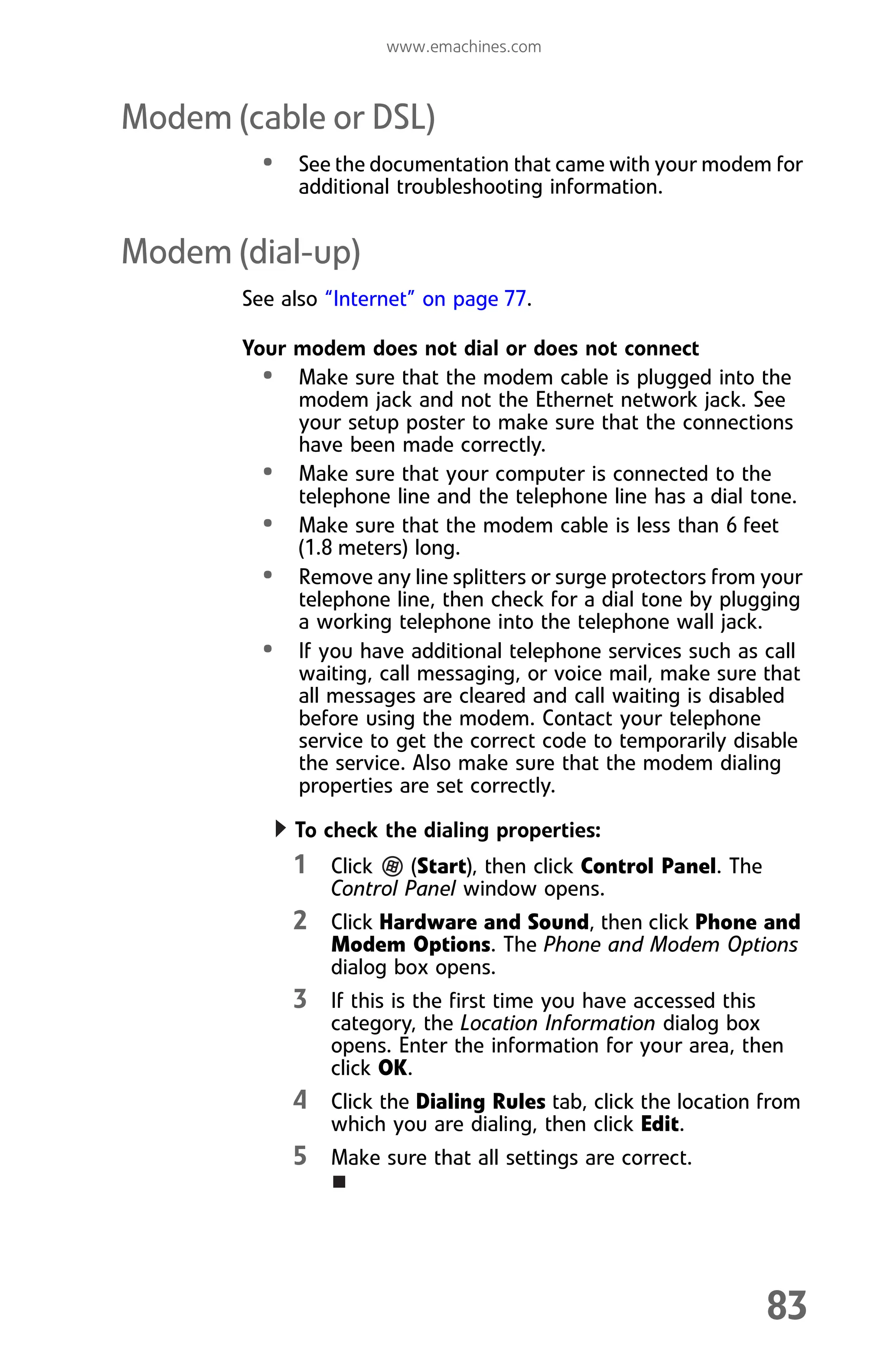 www.emachines.com
83
Modem (cable or DSL)
• See the documentation that came with your modem for
additional troubleshooting information.
Modem (dial-up)
See also “Internet” on page 77.
Your modem does not dial or does not connect
• Make sure that the modem cable is plugged into the
modem jack and not the Ethernet network jack. See
your setup poster to make sure that the connections
have been made correctly.
• Make sure that your computer is connected to the
telephone line and the telephone line has a dial tone.
• Make sure that the modem cable is less than 6 feet
(1.8 meters) long.
• Remove any line splitters or surge protectors from your
telephone line, then check for a dial tone by plugging
a working telephone into the telephone wall jack.
• If you have additional telephone services such as call
waiting, call messaging, or voice mail, make sure that
all messages are cleared and call waiting is disabled
before using the modem. Contact your telephone
service to get the correct code to temporarily disable
the service. Also make sure that the modem dialing
properties are set correctly.
To check the dialing properties:
1 Click (Start), then click Control Panel. The
Control Panel window opens.
2 Click Hardware and Sound, then click Phone and
Modem Options. The Phone and Modem Options
dialog box opens.
3 If this is the first time you have accessed this
category, the Location Information dialog box
opens. Enter the information for your area, then
click OK.
4 Click the Dialing Rules tab, click the location from
which you are dialing, then click Edit.
5 Make sure that all settings are correct.
8512008.book Page 83 Friday, December 8, 2006 5:36 PM
 