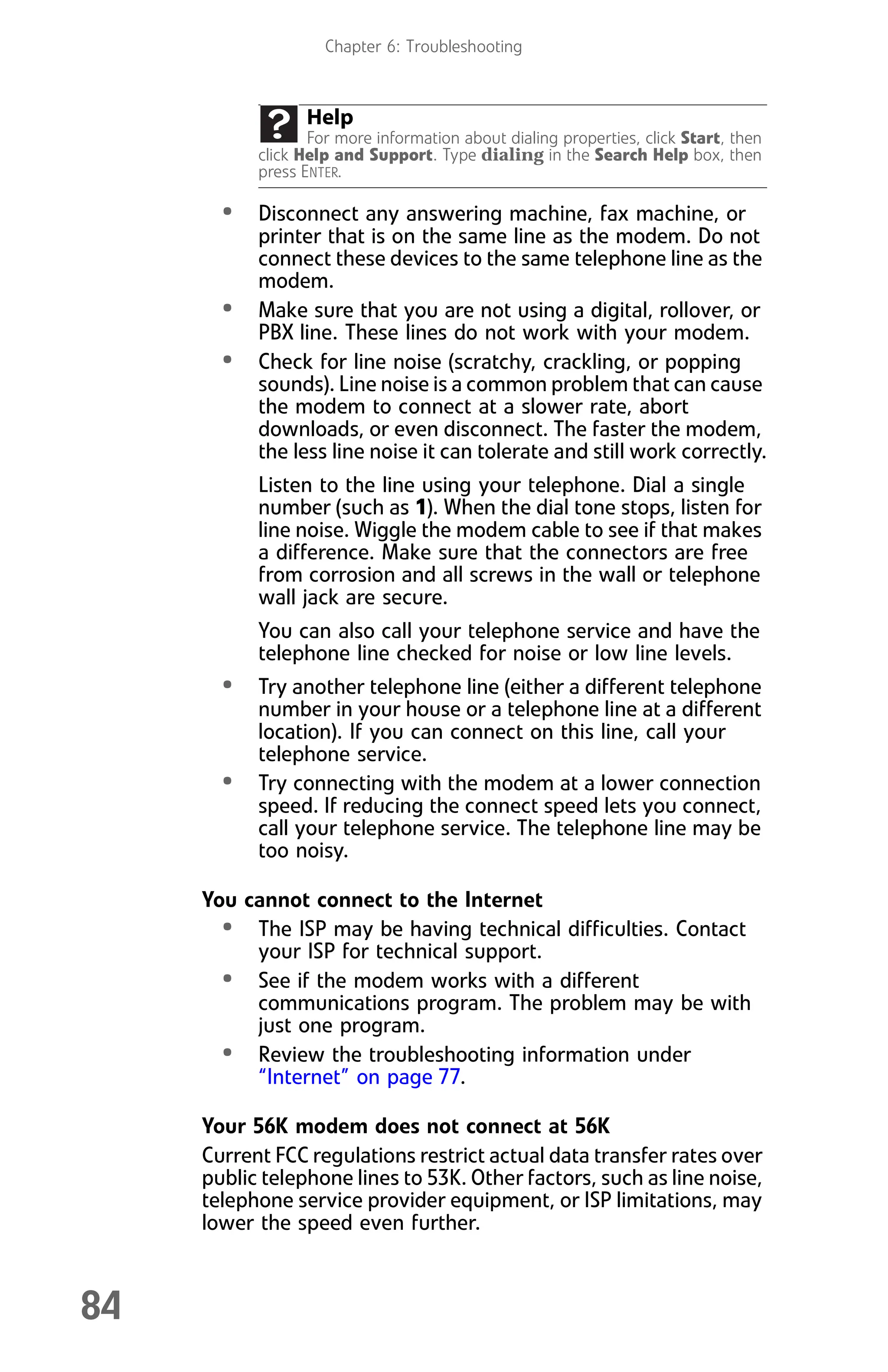 Chapter 6: Troubleshooting
84
• Disconnect any answering machine, fax machine, or
printer that is on the same line as the modem. Do not
connect these devices to the same telephone line as the
modem.
• Make sure that you are not using a digital, rollover, or
PBX line. These lines do not work with your modem.
• Check for line noise (scratchy, crackling, or popping
sounds). Line noise is a common problem that can cause
the modem to connect at a slower rate, abort
downloads, or even disconnect. The faster the modem,
the less line noise it can tolerate and still work correctly.
Listen to the line using your telephone. Dial a single
number (such as 1). When the dial tone stops, listen for
line noise. Wiggle the modem cable to see if that makes
a difference. Make sure that the connectors are free
from corrosion and all screws in the wall or telephone
wall jack are secure.
You can also call your telephone service and have the
telephone line checked for noise or low line levels.
• Try another telephone line (either a different telephone
number in your house or a telephone line at a different
location). If you can connect on this line, call your
telephone service.
• Try connecting with the modem at a lower connection
speed. If reducing the connect speed lets you connect,
call your telephone service. The telephone line may be
too noisy.
You cannot connect to the Internet
• The ISP may be having technical difficulties. Contact
your ISP for technical support.
• See if the modem works with a different
communications program. The problem may be with
just one program.
• Review the troubleshooting information under
“Internet” on page 77.
Your 56K modem does not connect at 56K
Current FCC regulations restrict actual data transfer rates over
public telephone lines to 53K. Other factors, such as line noise,
telephone service provider equipment, or ISP limitations, may
lower the speed even further.
Help
For more information about dialing properties, click Start, then
click Help and Support. Type dialing in the Search Help box, then
press ENTER.
8512008.book Page 84 Friday, December 8, 2006 5:36 PM
 
