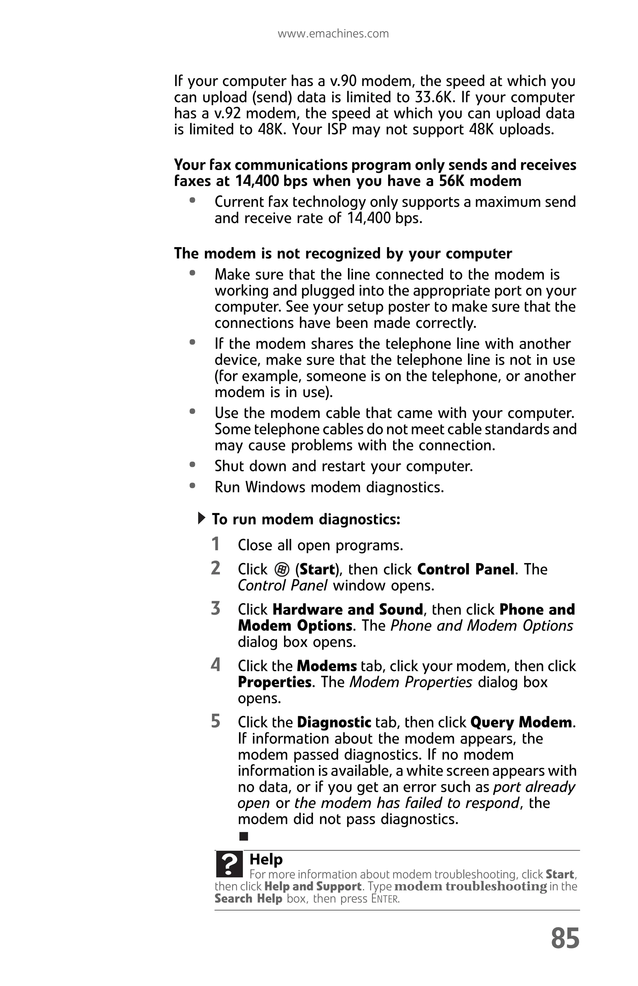 www.emachines.com
85
If your computer has a v.90 modem, the speed at which you
can upload (send) data is limited to 33.6K. If your computer
has a v.92 modem, the speed at which you can upload data
is limited to 48K. Your ISP may not support 48K uploads.
Your fax communications program only sends and receives
faxes at 14,400 bps when you have a 56K modem
• Current fax technology only supports a maximum send
and receive rate of 14,400 bps.
The modem is not recognized by your computer
• Make sure that the line connected to the modem is
working and plugged into the appropriate port on your
computer. See your setup poster to make sure that the
connections have been made correctly.
• If the modem shares the telephone line with another
device, make sure that the telephone line is not in use
(for example, someone is on the telephone, or another
modem is in use).
• Use the modem cable that came with your computer.
Some telephone cables do not meet cable standards and
may cause problems with the connection.
• Shut down and restart your computer.
• Run Windows modem diagnostics.
To run modem diagnostics:
1 Close all open programs.
2 Click (Start), then click Control Panel. The
Control Panel window opens.
3 Click Hardware and Sound, then click Phone and
Modem Options. The Phone and Modem Options
dialog box opens.
4 Click the Modems tab, click your modem, then click
Properties. The Modem Properties dialog box
opens.
5 Click the Diagnostic tab, then click Query Modem.
If information about the modem appears, the
modem passed diagnostics. If no modem
information is available, a white screen appears with
no data, or if you get an error such as port already
open or the modem has failed to respond, the
modem did not pass diagnostics.
Help
For more information about modem troubleshooting, click Start,
then click Help and Support. Type modem troubleshooting in the
Search Help box, then press ENTER.
8512008.book Page 85 Friday, December 8, 2006 5:36 PM
 