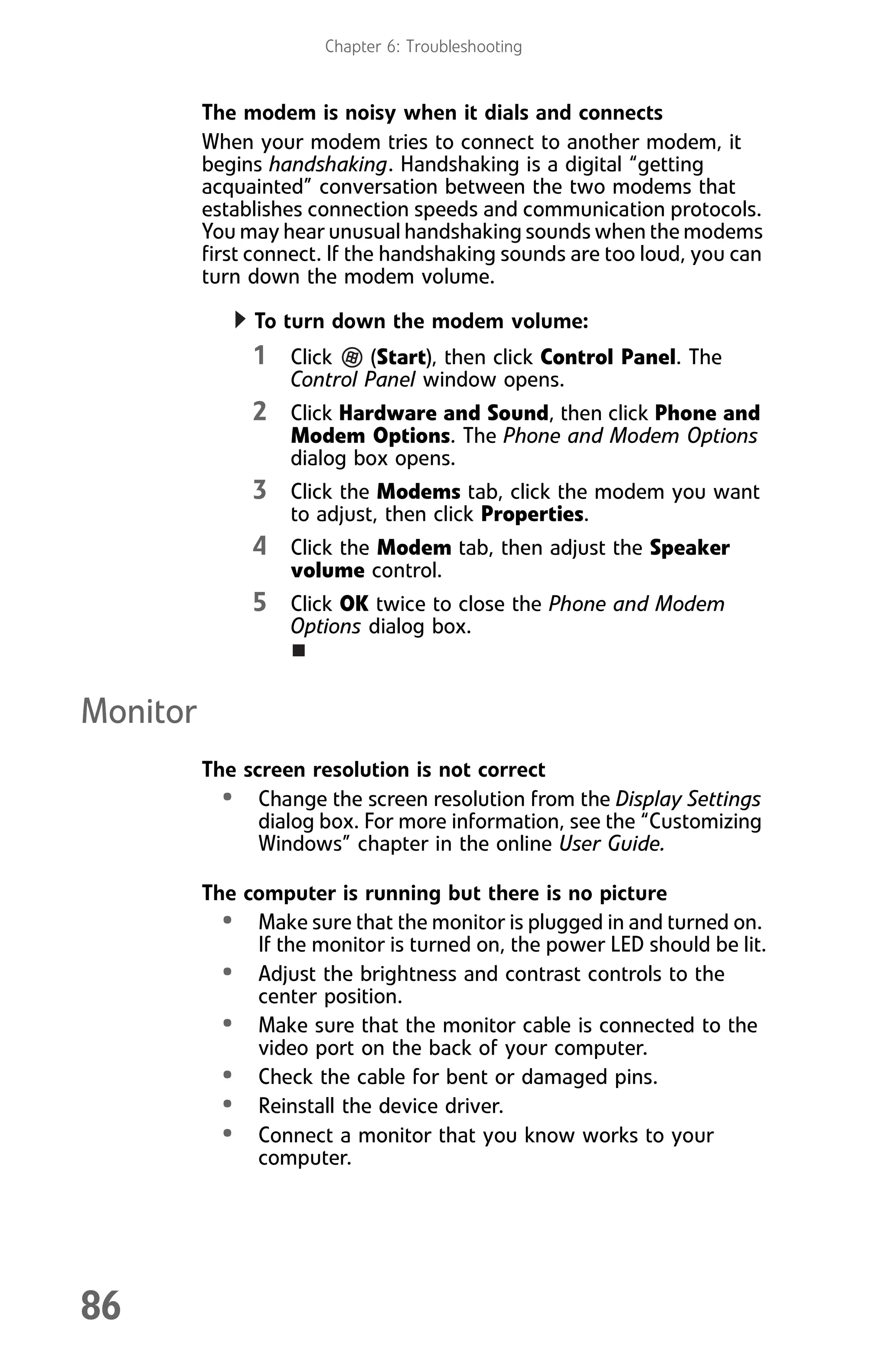 Chapter 6: Troubleshooting
86
The modem is noisy when it dials and connects
When your modem tries to connect to another modem, it
begins handshaking. Handshaking is a digital “getting
acquainted” conversation between the two modems that
establishes connection speeds and communication protocols.
You may hear unusual handshaking sounds when the modems
first connect. If the handshaking sounds are too loud, you can
turn down the modem volume.
To turn down the modem volume:
1 Click (Start), then click Control Panel. The
Control Panel window opens.
2 Click Hardware and Sound, then click Phone and
Modem Options. The Phone and Modem Options
dialog box opens.
3 Click the Modems tab, click the modem you want
to adjust, then click Properties.
4 Click the Modem tab, then adjust the Speaker
volume control.
5 Click OK twice to close the Phone and Modem
Options dialog box.
Monitor
The screen resolution is not correct
• Change the screen resolution from the Display Settings
dialog box. For more information, see the “Customizing
Windows” chapter in the online User Guide.
The computer is running but there is no picture
• Make sure that the monitor is plugged in and turned on.
If the monitor is turned on, the power LED should be lit.
• Adjust the brightness and contrast controls to the
center position.
• Make sure that the monitor cable is connected to the
video port on the back of your computer.
• Check the cable for bent or damaged pins.
• Reinstall the device driver.
• Connect a monitor that you know works to your
computer.
8512008.book Page 86 Friday, December 8, 2006 5:36 PM
 