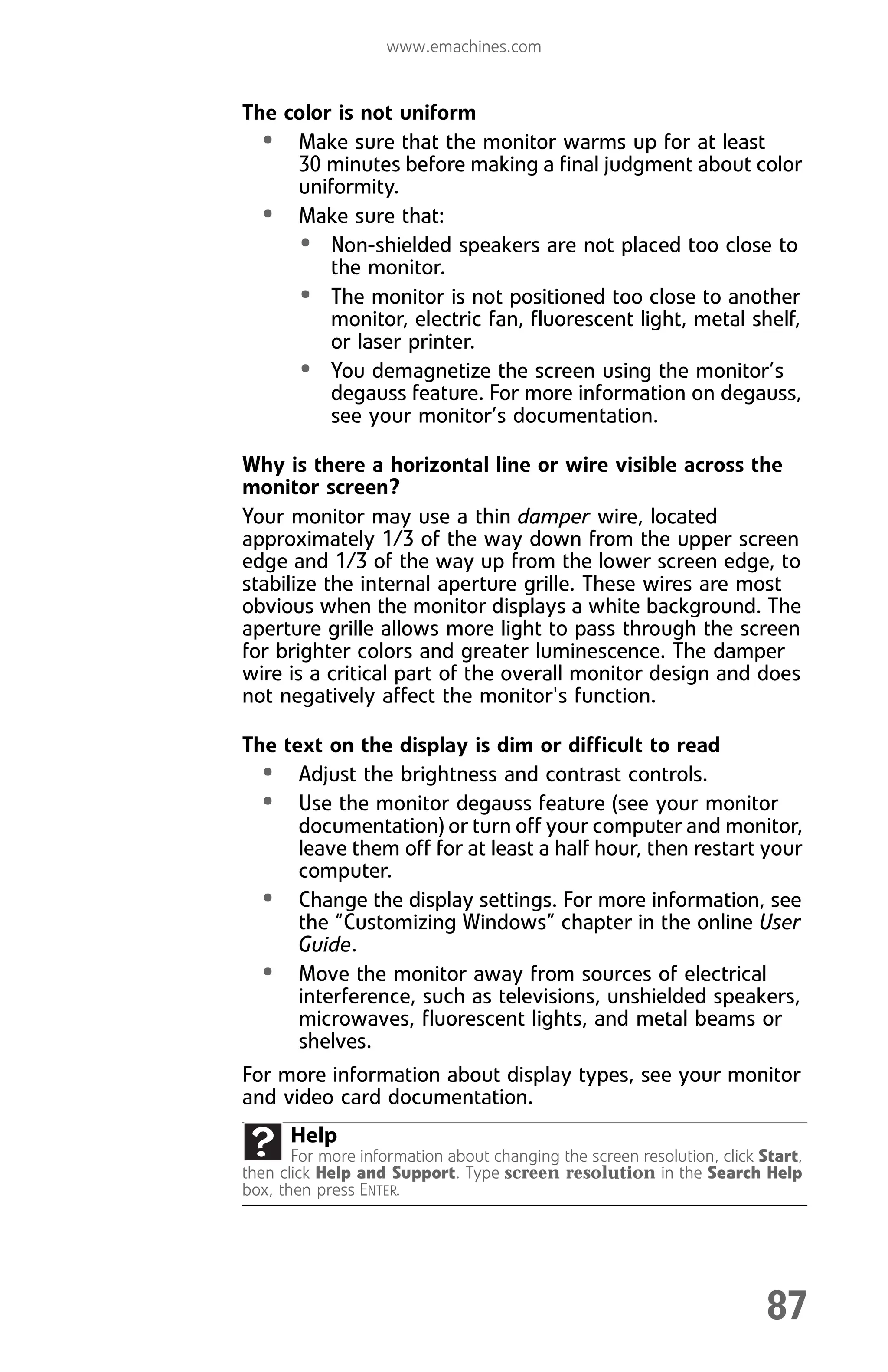 www.emachines.com
87
The color is not uniform
• Make sure that the monitor warms up for at least
30 minutes before making a final judgment about color
uniformity.
• Make sure that:
• Non-shielded speakers are not placed too close to
the monitor.
• The monitor is not positioned too close to another
monitor, electric fan, fluorescent light, metal shelf,
or laser printer.
• You demagnetize the screen using the monitor’s
degauss feature. For more information on degauss,
see your monitor’s documentation.
Why is there a horizontal line or wire visible across the
monitor screen?
Your monitor may use a thin damper wire, located
approximately 1/3 of the way down from the upper screen
edge and 1/3 of the way up from the lower screen edge, to
stabilize the internal aperture grille. These wires are most
obvious when the monitor displays a white background. The
aperture grille allows more light to pass through the screen
for brighter colors and greater luminescence. The damper
wire is a critical part of the overall monitor design and does
not negatively affect the monitor's function.
The text on the display is dim or difficult to read
• Adjust the brightness and contrast controls.
• Use the monitor degauss feature (see your monitor
documentation) or turn off your computer and monitor,
leave them off for at least a half hour, then restart your
computer.
• Change the display settings. For more information, see
the “Customizing Windows” chapter in the online User
Guide.
• Move the monitor away from sources of electrical
interference, such as televisions, unshielded speakers,
microwaves, fluorescent lights, and metal beams or
shelves.
For more information about display types, see your monitor
and video card documentation.
Help
For more information about changing the screen resolution, click Start,
then click Help and Support. Type screen resolution in the Search Help
box, then press ENTER.
8512008.book Page 87 Friday, December 8, 2006 5:36 PM
 