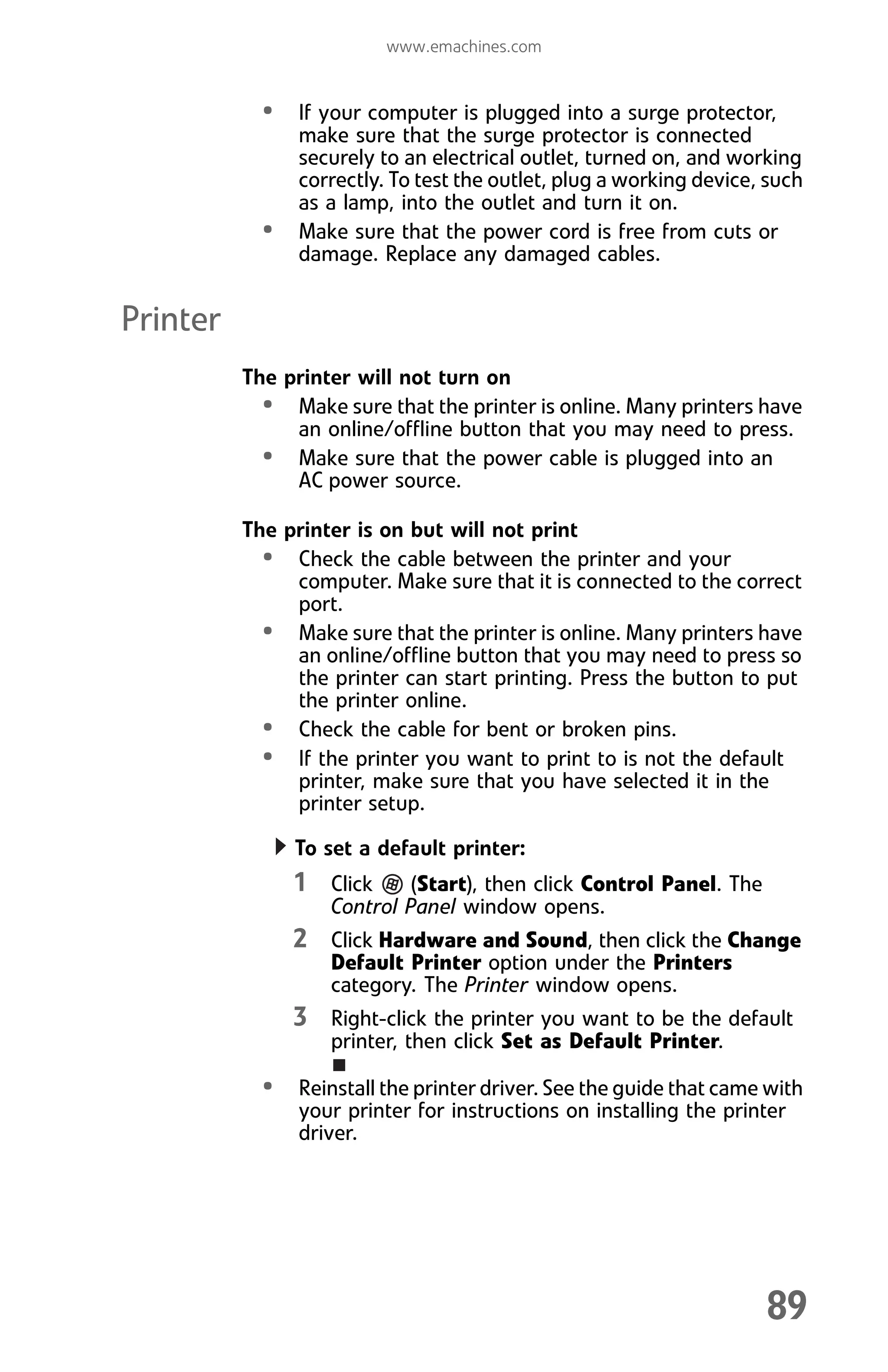 www.emachines.com
89
• If your computer is plugged into a surge protector,
make sure that the surge protector is connected
securely to an electrical outlet, turned on, and working
correctly. To test the outlet, plug a working device, such
as a lamp, into the outlet and turn it on.
• Make sure that the power cord is free from cuts or
damage. Replace any damaged cables.
Printer
The printer will not turn on
• Make sure that the printer is online. Many printers have
an online/offline button that you may need to press.
• Make sure that the power cable is plugged into an
AC power source.
The printer is on but will not print
• Check the cable between the printer and your
computer. Make sure that it is connected to the correct
port.
• Make sure that the printer is online. Many printers have
an online/offline button that you may need to press so
the printer can start printing. Press the button to put
the printer online.
• Check the cable for bent or broken pins.
• If the printer you want to print to is not the default
printer, make sure that you have selected it in the
printer setup.
To set a default printer:
1 Click (Start), then click Control Panel. The
Control Panel window opens.
2 Click Hardware and Sound, then click the Change
Default Printer option under the Printers
category. The Printer window opens.
3 Right-click the printer you want to be the default
printer, then click Set as Default Printer.
• Reinstall the printer driver. See the guide that came with
your printer for instructions on installing the printer
driver.
8512008.book Page 89 Friday, December 8, 2006 5:36 PM
 