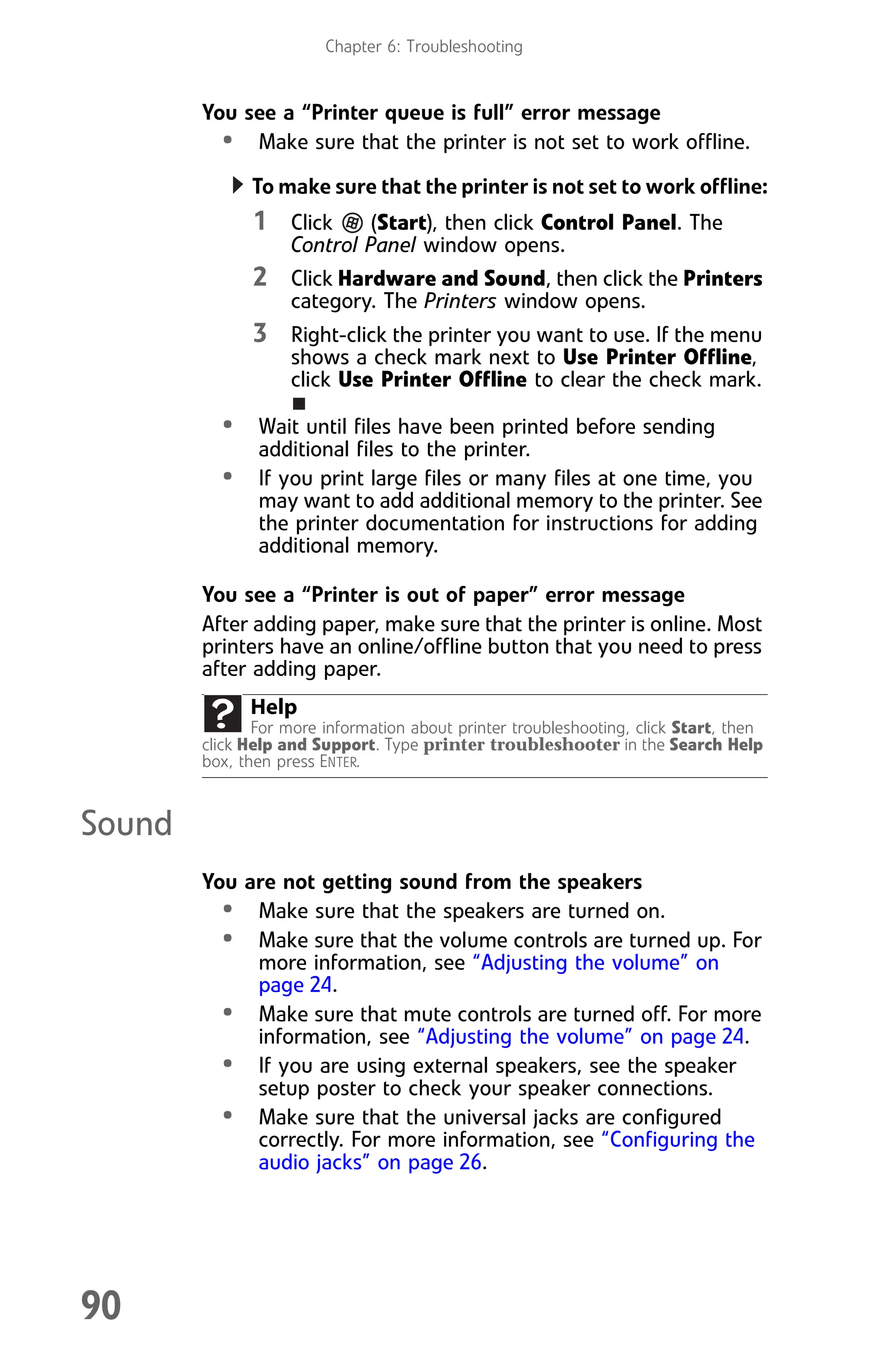 Chapter 6: Troubleshooting
90
You see a “Printer queue is full” error message
• Make sure that the printer is not set to work offline.
To make sure that the printer is not set to work offline:
1 Click (Start), then click Control Panel. The
Control Panel window opens.
2 Click Hardware and Sound, then click the Printers
category. The Printers window opens.
3 Right-click the printer you want to use. If the menu
shows a check mark next to Use Printer Offline,
click Use Printer Offline to clear the check mark.
• Wait until files have been printed before sending
additional files to the printer.
• If you print large files or many files at one time, you
may want to add additional memory to the printer. See
the printer documentation for instructions for adding
additional memory.
You see a “Printer is out of paper” error message
After adding paper, make sure that the printer is online. Most
printers have an online/offline button that you need to press
after adding paper.
Sound
You are not getting sound from the speakers
• Make sure that the speakers are turned on.
• Make sure that the volume controls are turned up. For
more information, see “Adjusting the volume” on
page 24.
• Make sure that mute controls are turned off. For more
information, see “Adjusting the volume” on page 24.
• If you are using external speakers, see the speaker
setup poster to check your speaker connections.
• Make sure that the universal jacks are configured
correctly. For more information, see “Configuring the
audio jacks” on page 26.
Help
For more information about printer troubleshooting, click Start, then
click Help and Support. Type printer troubleshooter in the Search Help
box, then press ENTER.
8512008.book Page 90 Friday, December 8, 2006 5:36 PM
 