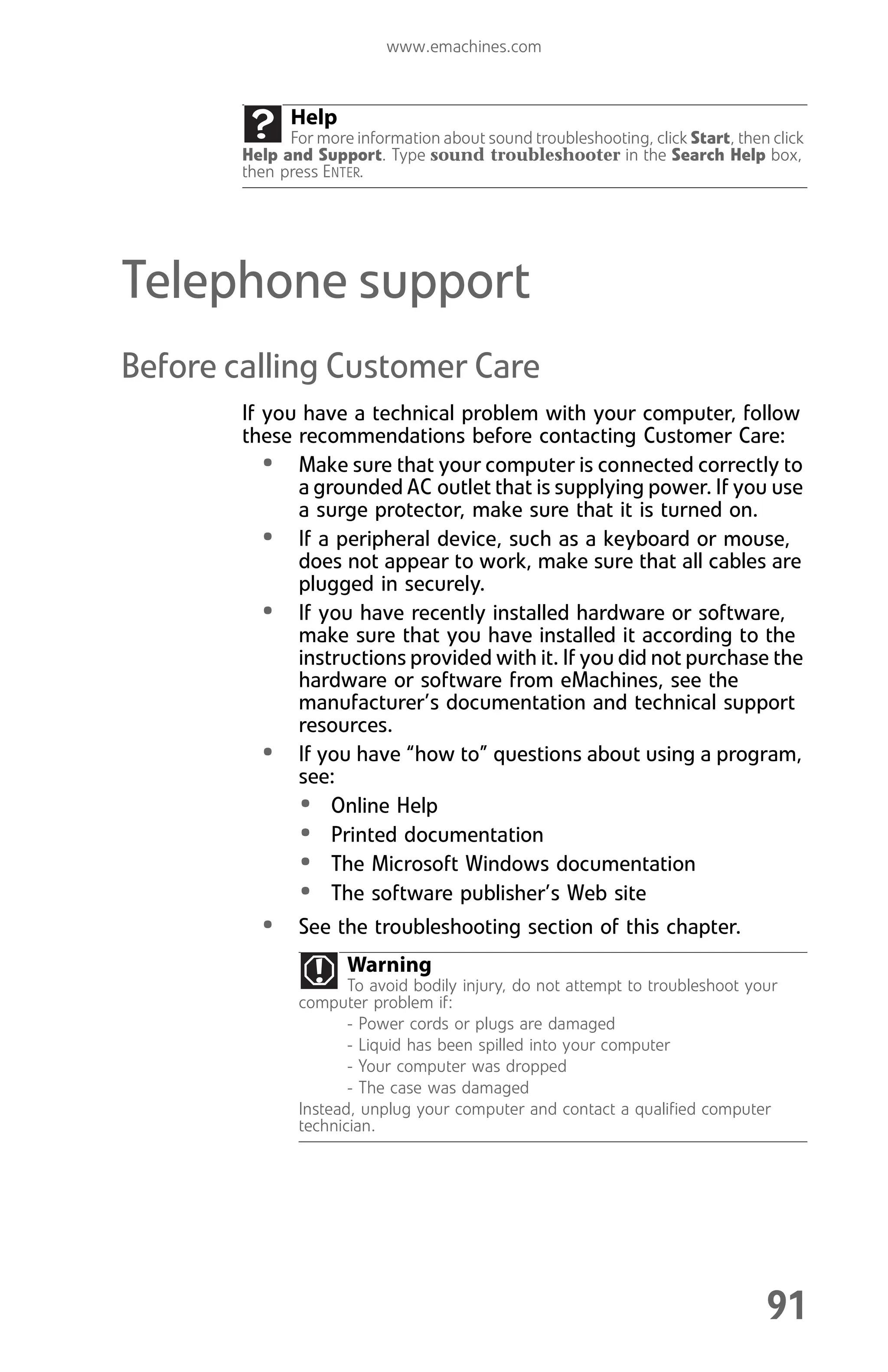 www.emachines.com
91
Telephone support
Before calling Customer Care
If you have a technical problem with your computer, follow
these recommendations before contacting Customer Care:
• Make sure that your computer is connected correctly to
a grounded AC outlet that is supplying power. If you use
a surge protector, make sure that it is turned on.
• If a peripheral device, such as a keyboard or mouse,
does not appear to work, make sure that all cables are
plugged in securely.
• If you have recently installed hardware or software,
make sure that you have installed it according to the
instructions provided with it. If you did not purchase the
hardware or software from eMachines, see the
manufacturer’s documentation and technical support
resources.
• If you have “how to” questions about using a program,
see:
• Online Help
• Printed documentation
• The Microsoft Windows documentation
• The software publisher’s Web site
• See the troubleshooting section of this chapter.
Help
For more information about sound troubleshooting, click Start, then click
Help and Support. Type sound troubleshooter in the Search Help box,
then press ENTER.
Warning
To avoid bodily injury, do not attempt to troubleshoot your
computer problem if:
- Power cords or plugs are damaged
- Liquid has been spilled into your computer
- Your computer was dropped
- The case was damaged
Instead, unplug your computer and contact a qualified computer
technician.
8512008.book Page 91 Friday, December 8, 2006 5:36 PM
 