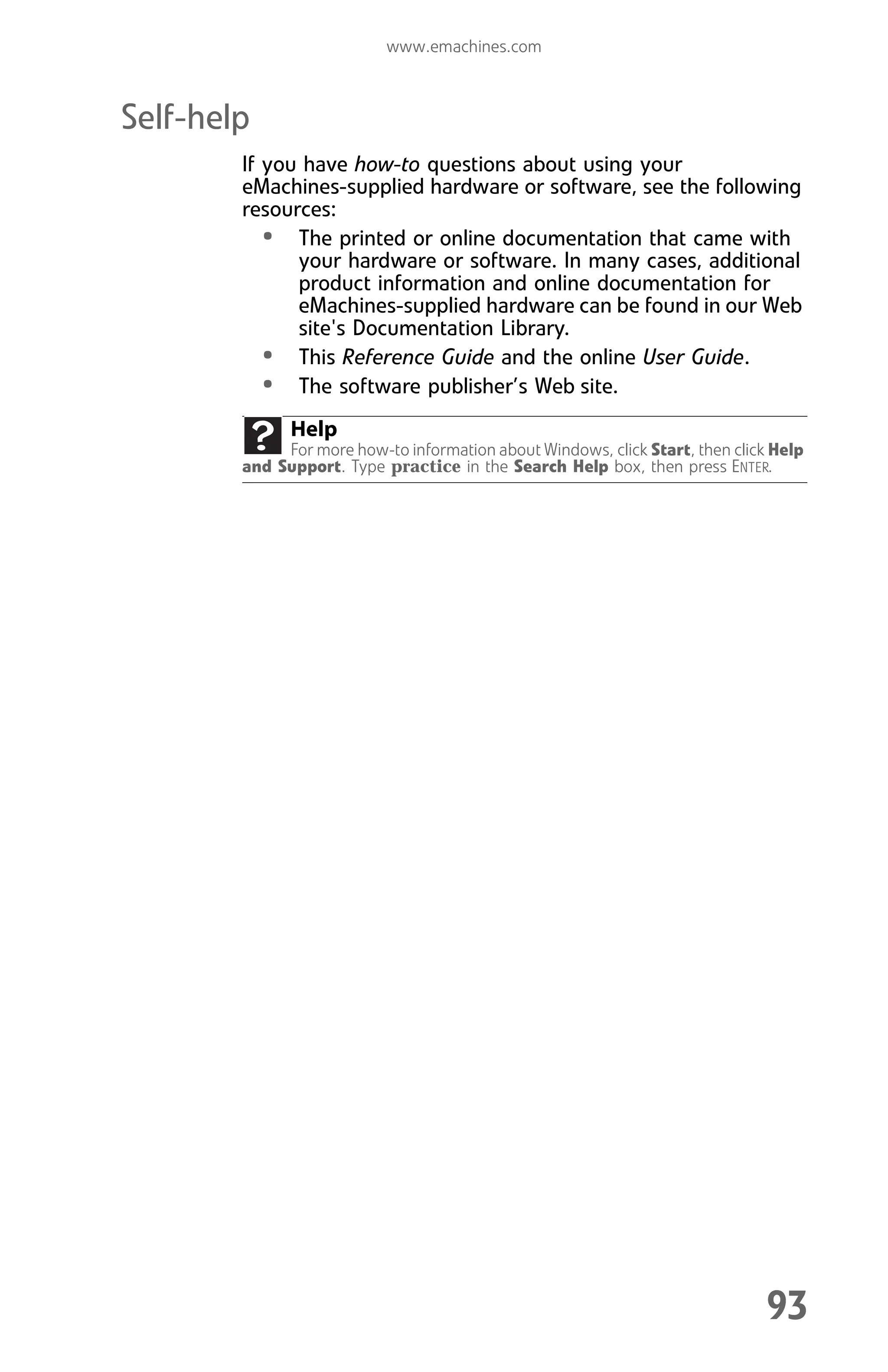 www.emachines.com
93
Self-help
If you have how-to questions about using your
eMachines-supplied hardware or software, see the following
resources:
• The printed or online documentation that came with
your hardware or software. In many cases, additional
product information and online documentation for
eMachines-supplied hardware can be found in our Web
site's Documentation Library.
• This Reference Guide and the online User Guide.
• The software publisher’s Web site.
Help
For more how-to information about Windows, click Start, then click Help
and Support. Type practice in the Search Help box, then press ENTER.
8512008.book Page 93 Friday, December 8, 2006 5:36 PM
 