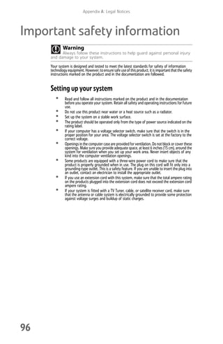 Appendix A: Legal Notices
96
Important safety information
Your system is designed and tested to meet the latest standards for safety of information
technologyequipment. However,toensure safe useofthis product, it is important thatthe safety
instructions marked on the product and in the documentation are followed.
Setting up your system
• Read and follow all instructions marked on the product and in the documentation
before you operate your system. Retain all safety and operating instructions for future
use.
• Do not use this product near water or a heat source such as a radiator.
• Set up the system on a stable work surface.
• The product should be operated only from the type of power source indicated on the
rating label.
• If your computer has a voltage selector switch, make sure that the switch is in the
proper position for your area. The voltage selector switch is set at the factory to the
correct voltage.
• Openings in the computer case are providedfor ventilation. Do not block or cover these
openings. Make sure you provide adequate space, at least 6 inches (15 cm), around the
system for ventilation when you set up your work area. Never insert objects of any
kind into the computer ventilation openings.
• Some products are equipped with a three-wire power cord to make sure that the
product is properly grounded when in use. The plug on this cord will fit only into a
grounding-type outlet. This is a safety feature. If you are unable to insert the plug into
an outlet, contact an electrician to install the appropriate outlet.
• If you use an extension cord with this system, make sure that the total ampere rating
on the products plugged into the extension cord does not exceed the extension cord
ampere rating.
• If your system is fitted with a TV Tuner, cable, or satellite receiver card, make sure
that the antenna or cable system is electrically grounded to provide some protection
against voltage surges and buildup of static charges.
Warning
Always follow these instructions to help guard against personal injury
and damage to your system.
8512008.book Page 96 Friday, December 8, 2006 5:36 PM
 