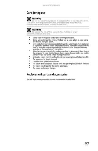 www.emachines.com
97
Care during use
• Do not walk on the power cord or allow anything to rest on it.
• Do not spill anything on the system. The best way to avoid spills is to avoid eating
and drinking near your system.
• SomeproductshaveareplaceableCMOSbatteryonthe systemboard.There is adanger
of explosion if the CMOS battery is replaced incorrectly. Replace the battery with the
same or equivalent type recommended by the manufacturer. Dispose of batteries
according to the manufacturer’s instructions.
• Whenthe computer is turned off,a smallamountofelectrical current still flows through
the computer. To avoid electrical shock, always unplug all power cables and modem
cables from the wall outlets before cleaning the system.
• Unplug the system from the wall outlet and refer servicing to qualified personnel if:
• The power cord or plug is damaged.
• Liquid has been spilled into the system.
• The system does not operate properly when the operating instructions are followed.
• The system was dropped or the cabinet is damaged.
• The system performance changes.
Replacement parts and accessories
Use only replacement parts and accessories recommended by eMachines.
Warning
Do not use eMachines products in areas classified as hazardous locations.
Such areas include patient care areas of medical and dental facilities,
oxygen-laden environments, or industrial facilities.
Warning
To reduce the risk of fire, use only No. 26 AWG or larger
telecommunications line cord.
8512008.book Page 97 Friday, December 8, 2006 5:36 PM
 