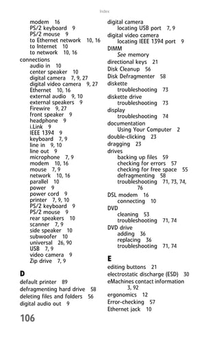 106
Index
modem 16
PS/2 keyboard 9
PS/2 mouse 9
to Ethernet network 10, 16
to Internet 10
to network 10, 16
connections
audio in 10
center speaker 10
digital camera 7, 9, 27
digital video camera 9, 27
Ethernet 10, 16
external audio 9, 10
external speakers 9
Firewire 9, 27
front speaker 9
headphone 9
i.Link 9
IEEE 1394 9
keyboard 7, 9
line in 9, 10
line out 9
microphone 7, 9
modem 10, 16
mouse 7, 9
network 10, 16
parallel 10
power 9
power cord 9
printer 7, 9, 10
PS/2 keyboard 9
PS/2 mouse 9
rear speakers 10
scanner 7, 9
side speaker 10
subwoofer 10
universal 26, 90
USB 7, 9
video camera 9
Zip drive 7, 9
D
default printer 89
defragmenting hard drive 58
deleting files and folders 56
digital audio out 9
digital camera
locating USB port 7, 9
digital video camera
locating IEEE 1394 port 9
DIMM
See memory
directional keys 21
Disk Cleanup 56
Disk Defragmenter 58
diskette
troubleshooting 73
diskette drive
troubleshooting 73
display
troubleshooting 74
documentation
Using Your Computer 2
double-clicking 23
dragging 23
drives
backing up files 59
checking for errors 57
checking for free space 55
defragmenting 58
troubleshooting 71, 73, 74,
76
DSL modem 16
connecting 10
DVD
cleaning 53
troubleshooting 71, 74
DVD drive
adding 36
replacing 36
troubleshooting 71, 74
E
editing buttons 21
electrostatic discharge (ESD) 30
eMachines contact information
3, 92
ergonomics 12
Error-checking 57
Ethernet jack 10
8512008.book Page 106 Friday, December 8, 2006 5:36 PM
 