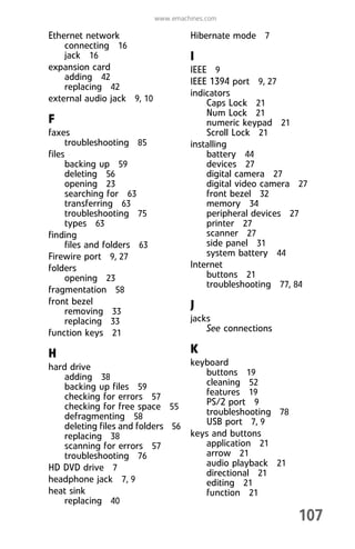 107
www.emachines.com
Ethernet network
connecting 16
jack 16
expansion card
adding 42
replacing 42
external audio jack 9, 10
F
faxes
troubleshooting 85
files
backing up 59
deleting 56
opening 23
searching for 63
transferring 63
troubleshooting 75
types 63
finding
files and folders 63
Firewire port 9, 27
folders
opening 23
fragmentation 58
front bezel
removing 33
replacing 33
function keys 21
H
hard drive
adding 38
backing up files 59
checking for errors 57
checking for free space 55
defragmenting 58
deleting files and folders 56
replacing 38
scanning for errors 57
troubleshooting 76
HD DVD drive 7
headphone jack 7, 9
heat sink
replacing 40
Hibernate mode 7
I
IEEE 9
IEEE 1394 port 9, 27
indicators
Caps Lock 21
Num Lock 21
numeric keypad 21
Scroll Lock 21
installing
battery 44
devices 27
digital camera 27
digital video camera 27
front bezel 32
memory 34
peripheral devices 27
printer 27
scanner 27
side panel 31
system battery 44
Internet
buttons 21
troubleshooting 77, 84
J
jacks
See connections
K
keyboard
buttons 19
cleaning 52
features 19
PS/2 port 9
troubleshooting 78
USB port 7, 9
keys and buttons
application 21
arrow 21
audio playback 21
directional 21
editing 21
function 21
8512008.book Page 107 Friday, December 8, 2006 5:36 PM
 
