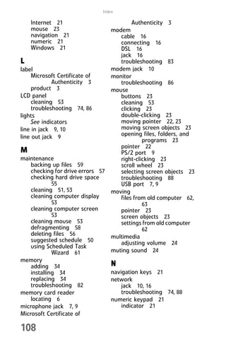 108
Index
Internet 21
mouse 23
navigation 21
numeric 21
Windows 21
L
label
Microsoft Certificate of
Authenticity 3
product 3
LCD panel
cleaning 53
troubleshooting 74, 86
lights
See indicators
line in jack 9, 10
line out jack 9
M
maintenance
backing up files 59
checking for drive errors 57
checking hard drive space
55
cleaning 51, 53
cleaning computer display
53
cleaning computer screen
53
cleaning mouse 53
defragmenting 58
deleting files 56
suggested schedule 50
using Scheduled Task
Wizard 61
memory
adding 34
installing 34
replacing 34
troubleshooting 82
memory card reader
locating 6
microphone jack 7, 9
Microsoft Certificate of
Authenticity 3
modem
cable 16
connecting 16
DSL 16
jack 16
troubleshooting 83
modem jack 10
monitor
troubleshooting 86
mouse
buttons 23
cleaning 53
clicking 23
double-clicking 23
moving pointer 22, 23
moving screen objects 23
opening files, folders, and
programs 23
pointer 22
PS/2 port 9
right-clicking 23
scroll wheel 23
selecting screen objects 23
troubleshooting 88
USB port 7, 9
moving
files from old computer 62,
63
pointer 23
screen objects 23
settings from old computer
62
multimedia
adjusting volume 24
muting sound 24
N
navigation keys 21
network
jack 10, 16
troubleshooting 74, 88
numeric keypad 21
indicator 21
8512008.book Page 108 Friday, December 8, 2006 5:36 PM
 