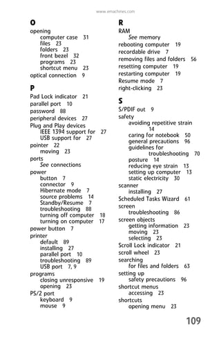 109
www.emachines.com
O
opening
computer case 31
files 23
folders 23
front bezel 32
programs 23
shortcut menu 23
optical connection 9
P
Pad Lock indicator 21
parallel port 10
password 88
peripheral devices 27
Plug and Play devices
IEEE 1394 support for 27
USB support for 27
pointer 22
moving 23
ports
See connections
power
button 7
connector 9
Hibernate mode 7
source problems 14
Standby/Resume 7
troubleshooting 88
turning off computer 18
turning on computer 17
power button 7
printer
default 89
installing 27
parallel port 10
troubleshooting 89
USB port 7, 9
programs
closing unresponsive 19
opening 23
PS/2 port
keyboard 9
mouse 9
R
RAM
See memory
rebooting computer 19
recordable drive 7
removing files and folders 56
resetting computer 19
restarting computer 19
Resume mode 7
right-clicking 23
S
S/PDIF out 9
safety
avoiding repetitive strain
14
caring for notebook 50
general precautions 96
guidelines for
troubleshooting 70
posture 14
reducing eye strain 13
setting up computer 13
static electricity 30
scanner
installing 27
Scheduled Tasks Wizard 61
screen
troubleshooting 86
screen objects
getting information 23
moving 23
selecting 23
Scroll Lock indicator 21
scroll wheel 23
searching
for files and folders 63
setting up
safety precautions 96
shortcut menus
accessing 23
shortcuts
opening menu 23
8512008.book Page 109 Friday, December 8, 2006 5:36 PM
 