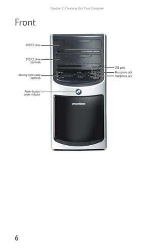 Chapter 2: Checking Out Your Computer
6
Front
Memory card reader
(optional)
DVD/CD drive
Power button/
power indicator
USB ports
DVD/CD drive
(optional)
Microphone jack
Headphone jack
8512008.book Page 6 Friday, December 8, 2006 5:36 PM
 