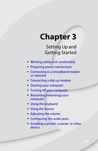 Chapter 3
11
11
Setting Up and
Getting Started
• Working safely and comfortably
• Preparing power connections
• Connecting to a broadband modem
or network
• Connecting a dial-up modem
• Starting your computer
• Turning off your computer
• Restarting (rebooting) your
computer
• Using the keyboard
• Using the mouse
• Adjusting the volume
• Configuring the audio jacks
• Installing a printer, scanner, or other
device
8512008.book Page 11 Friday, December 8, 2006 5:36 PM
 