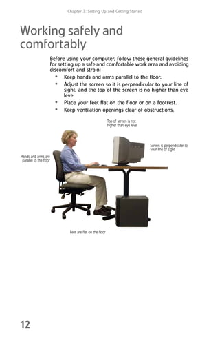 Chapter 3: Setting Up and Getting Started
12
Working safely and
comfortably
Before using your computer, follow these general guidelines
for setting up a safe and comfortable work area and avoiding
discomfort and strain:
• Keep hands and arms parallel to the floor.
• Adjust the screen so it is perpendicular to your line of
sight, and the top of the screen is no higher than eye
leve.
• Place your feet flat on the floor or on a footrest.
• Keep ventilation openings clear of obstructions.
Top of screen is not
higher than eye level
Feet are flat on the floor
Hands and arms are
parallel to the floor
Screen is perpendicular to
your line of sight
8512008.book Page 12 Friday, December 8, 2006 5:36 PM
 