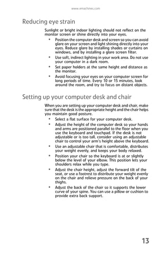 www.emachines.com
13
Reducing eye strain
Sunlight or bright indoor lighting should not reflect on the
monitor screen or shine directly into your eyes.
• Position the computer desk and screen so you can avoid
glare on your screen and light shining directly into your
eyes. Reduce glare by installing shades or curtains on
windows, and by installing a glare screen filter.
• Use soft, indirect lighting in your work area. Do not use
your computer in a dark room.
• Set paper holders at the same height and distance as
the monitor.
• Avoid focusing your eyes on your computer screen for
long periods of time. Every 10 or 15 minutes, look
around the room, and try to focus on distant objects.
Setting up your computer desk and chair
When you are setting up your computer desk and chair, make
sure that the desk is the appropriate height and the chair helps
you maintain good posture.
• Select a flat surface for your computer desk.
• Adjust the height of the computer desk so your hands
and arms are positioned parallel to the floor when you
use the keyboard and touchpad. If the desk is not
adjustable or is too tall, consider using an adjustable
chair to control your arm’s height above the keyboard.
• Use an adjustable chair that is comfortable, distributes
your weight evenly, and keeps your body relaxed.
• Position your chair so the keyboard is at or slightly
below the level of your elbow. This position lets your
shoulders relax while you type.
• Adjust the chair height, adjust the forward tilt of the
seat, or use a footrest to distribute your weight evenly
on the chair and relieve pressure on the back of your
thighs.
• Adjust the back of the chair so it supports the lower
curve of your spine. You can use a pillow or cushion to
provide extra back support.
8512008.book Page 13 Friday, December 8, 2006 5:36 PM
 