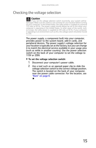 www.emachines.com
15
Checking the voltage selection
The power supply, a component built into your computer,
provides power to the system board, add-in cards, and
peripheral devices. The power supply’s voltage selection for
your location is typically set at the factory, but you can change
it to match the electrical service available in your usage area
(such as while in another country). Use the power selection
switch on the back of your computer to set the voltage to
115V or 230V.
To set the voltage selection switch:
1 Disconnect your computer’s power cable.
2 Use a tool such as an opened paper clip to slide the
voltage selection switch to the correct voltage position.
The switch is located on the back of your computer,
near the power cable connector. For the location, see
“Back” on page 8.
Caution
If you set the voltage selection switch incorrectly, your system will be
damaged. Make sure this switch is set correctly for your location before turning
on your computer. In the United States, the utility power is supplied at a nominal
115 volts at 60 Hz. The power supply should always be set to this when your
computer is operating in the United States. In other areas of the world, such
as Europe, the utility power is supplied at 230 volts at 50 Hz. If your computer
is operating in an environment such as this, the voltage switch should be moved
to 230.
8512008.book Page 15 Friday, December 8, 2006 5:36 PM
 