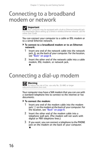 Chapter 3: Setting Up and Getting Started
16
Connecting to a broadband
modem or network
You can connect your computer to a cable or DSL modem or
to a wired Ethernet network.
To connect to a broadband modem or to an Ethernet
network:
1 Insert one end of the network cable into the network
jack on the back of your computer. For the location,
see “Back” on page 8.
2 Insert the other end of the network cable into a cable
modem, DSL modem, or network jack.
Connecting a dial-up modem
Your computer may have a 56K modem that you can use with
a standard telephone line to connect to the internet or fax
documents.
To connect the modem:
1 Insert one end of the modem cable into the modem
jack on the modem at the back of your computer. For
the location, see “Back” on page 8.
2 Insert the other end of the modem cable into a
telephone wall jack. (The modem will not work with
digital or PBX telephone lines.)
3 If you want, you can connect a telephone to the PHONE
jack on the modem on the back of your computer.
Important
Your computer may be equipped with a built-in Ethernet (network) jack.
For information about setting up a wired or wireless Ethernet network, see the
online User Guide.
Warning
To reduce the risk of fire, use only No. 26 AWG or larger
telecommunications line cord.
8512008.book Page 16 Friday, December 8, 2006 5:36 PM
 