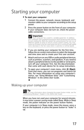 www.emachines.com
17
Starting your computer
To start your computer:
1 Connect the power, network, mouse, keyboard, and
monitor cables to your computer according to the setup
poster.
2 Press the power button on the front of your computer.
If your computer does not turn on, check the power
cable connections.
3 If you are starting your computer for the first time,
follow the on-screen instructions to select the language
and time zone and to create your first user account.
4 Attach and turn on any USB or audio peripheral devices,
such as printers, scanners, and speakers. If you need to
attach a peripheral device to the parallel or serial ports,
turn off your computer first. See the documentation
that came with each device for its setup instructions.
5 To open your computer’s main menu, click (Start).
From that menu, you can run programs and search for
files. For more information on using your computer’s
menus, see “Using Windows Vista” and “Customizing
Windows” in the online User Guide.
Waking up your computer
When you have not used your computer for several minutes,
it may enter a power-saving mode called Sleep. While in Sleep
mode, the power indicator on the power button flashes.
If your computer is in Sleep mode, move the mouse, press a
key on the keyboard, or press the power button to “wake” it
up.
Important
Your computer has a built-in, variable-speed fan. In addition,
your computer uses a powerful processor which produces heat and has
its own cooling fan. Both the system fan and processor fan can run at
different speeds at times to ensure correct system cooling. You may
notice an increase in the fan noise when the fan is running at high speed
and a decrease in the fan noise when it switches to normal speed.
Tip
For more information about changing the power button mode, see the
“Customizing Windows” chapter in the online User Guide.
8512008.book Page 17 Friday, December 8, 2006 5:36 PM
 