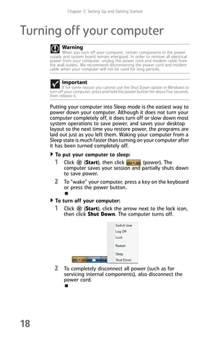 Chapter 3: Setting Up and Getting Started
18
Turning off your computer
Putting your computer into Sleep mode is the easiest way to
power down your computer. Although it does not turn your
computer completely off, it does turn off or slow down most
system operations to save power, and saves your desktop
layout so the next time you restore power, the programs are
laid out just as you left them. Waking your computer from a
Sleep state is much faster than turning on your computer after
it has been turned completely off.
To put your computer to sleep:
1 Click (Start), then click (power). The
computer saves your session and partially shuts down
to save power.
2 To “wake” your computer, press a key on the keyboard
or press the power button.
To turn off your computer:
1 Click (Start), click the arrow next to the lock icon,
then click Shut Down. The computer turns off.
2 To completely disconnect all power (such as for
servicing internal components), also disconnect the
power cord.
Warning
When you turn off your computer, certain components in the power
supply and system board remain energized. In order to remove all electrical
power from your computer, unplug the power cord and modem cable from
the wall outlets. We recommend disconnecting the power cord and modem
cable when your computer will not be used for long periods.
Important
If for some reason you cannot use the Shut Down option in Windows to
turn off your computer, press and hold the power button for about five seconds,
then release it.
8512008.book Page 18 Friday, December 8, 2006 5:36 PM
 