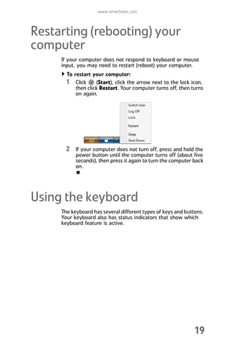 www.emachines.com
19
Restarting (rebooting) your
computer
If your computer does not respond to keyboard or mouse
input, you may need to restart (reboot) your computer.
To restart your computer:
1 Click (Start), click the arrow next to the lock icon,
then click Restart. Your computer turns off, then turns
on again.
2 If your computer does not turn off, press and hold the
power button until the computer turns off (about five
seconds), then press it again to turn the computer back
on.
Using the keyboard
The keyboard has several different types of keys and buttons.
Your keyboard also has status indicators that show which
keyboard feature is active.
8512008.book Page 19 Friday, December 8, 2006 5:36 PM
 