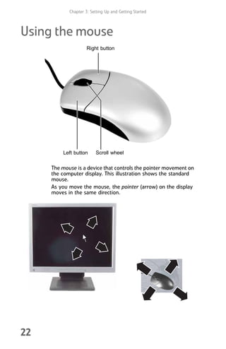 Chapter 3: Setting Up and Getting Started
22
Using the mouse
The mouse is a device that controls the pointer movement on
the computer display. This illustration shows the standard
mouse.
As you move the mouse, the pointer (arrow) on the display
moves in the same direction.
Scroll wheel
Left button
Right button
8512008.book Page 22 Friday, December 8, 2006 5:36 PM
 