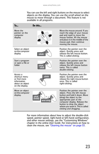 www.emachines.com
23
You can use the left and right buttons on the mouse to select
objects on the display. You can use the scroll wheel on the
mouse to move through a document. This feature is not
available in all programs.
For more information about how to adjust the double-click
speed, pointer speed, right-hand or left-hand configuration,
and other mouse settings, see the “Customizing Windows”
chapter in the online User Guide. For instructions on how to
clean the mouse, see “Cleaning the mouse” on page 53.
To... Do this...
Move the
pointer on the
computer
display
Move the mouse around. If you
reach the edge of your mouse
pad and need to move the
mouse farther, lift the mouse
and place it in the middle of the
mouse pad, then continue
moving the mouse.
Select an object
on the computer
display
Position the pointer over the
object. Quickly press and
release the left mouse button.
This is called clicking.
Start a program
or open a file or
folder
Position the pointer over the
object. Quickly press and
release the left mouse button
twice. This is called
double-clicking.
Access a
shortcut menu
or find more
information
about an object
on the display.
Position the pointer over the
object. Quickly press and
release the right mouse button
once. This is called
right-clicking.
Move an object
on the computer
display.
Position the pointer over the
object. Press the left mouse
button and hold it down. Move
(drag) the object to the
appropriate part of the
computer display. Release the
button to drop the object
where you want it. This is called
clicking and dragging.
8512008.book Page 23 Friday, December 8, 2006 5:36 PM
 