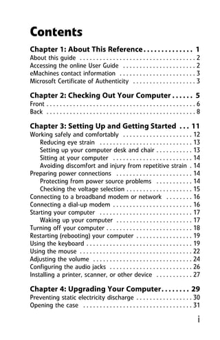 i
Chapter 1: About This Reference. . . . . . . . . . . . . . 1
About this guide . . . . . . . . . . . . . . . . . . . . . . . . . . . . . . . . . . . 2
Accessing the online User Guide . . . . . . . . . . . . . . . . . . . . . . 2
eMachines contact information . . . . . . . . . . . . . . . . . . . . . . . 3
Microsoft Certificate of Authenticity . . . . . . . . . . . . . . . . . . . 3
Chapter 2: Checking Out Your Computer . . . . . . 5
Front . . . . . . . . . . . . . . . . . . . . . . . . . . . . . . . . . . . . . . . . . . . . . 6
Back . . . . . . . . . . . . . . . . . . . . . . . . . . . . . . . . . . . . . . . . . . . . . 8
Chapter 3: Setting Up and Getting Started . . . 11
Working safely and comfortably . . . . . . . . . . . . . . . . . . . . . 12
Reducing eye strain . . . . . . . . . . . . . . . . . . . . . . . . . . . . 13
Setting up your computer desk and chair . . . . . . . . . . . 13
Sitting at your computer . . . . . . . . . . . . . . . . . . . . . . . . 14
Avoiding discomfort and injury from repetitive strain . 14
Preparing power connections . . . . . . . . . . . . . . . . . . . . . . . 14
Protecting from power source problems . . . . . . . . . . . 14
Checking the voltage selection . . . . . . . . . . . . . . . . . . . . 15
Connecting to a broadband modem or network . . . . . . . . 16
Connecting a dial-up modem . . . . . . . . . . . . . . . . . . . . . . . . 16
Starting your computer . . . . . . . . . . . . . . . . . . . . . . . . . . . . 17
Waking up your computer . . . . . . . . . . . . . . . . . . . . . . . 17
Turning off your computer . . . . . . . . . . . . . . . . . . . . . . . . . . 18
Restarting (rebooting) your computer . . . . . . . . . . . . . . . . . 19
Using the keyboard . . . . . . . . . . . . . . . . . . . . . . . . . . . . . . . . 19
Using the mouse . . . . . . . . . . . . . . . . . . . . . . . . . . . . . . . . . . 22
Adjusting the volume . . . . . . . . . . . . . . . . . . . . . . . . . . . . . . 24
Configuring the audio jacks . . . . . . . . . . . . . . . . . . . . . . . . . 26
Installing a printer, scanner, or other device . . . . . . . . . . . 27
Chapter 4: Upgrading Your Computer. . . . . . . . 29
Preventing static electricity discharge . . . . . . . . . . . . . . . . . 30
Opening the case . . . . . . . . . . . . . . . . . . . . . . . . . . . . . . . . . 31
Contents
8512008.book Page i Friday, December 8, 2006 5:36 PM
 