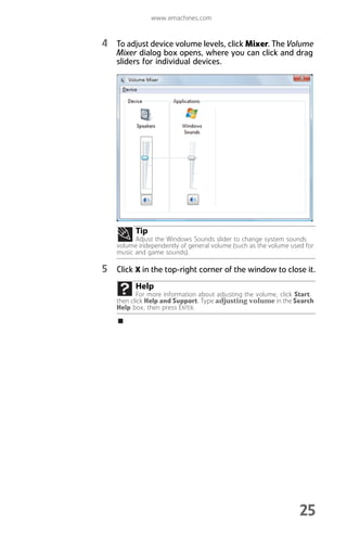 www.emachines.com
25
4 To adjust device volume levels, click Mixer. The Volume
Mixer dialog box opens, where you can click and drag
sliders for individual devices.
5 Click X in the top-right corner of the window to close it.
Tip
Adjust the Windows Sounds slider to change system sounds
volume independently of general volume (such as the volume used for
music and game sounds).
Help
For more information about adjusting the volume, click Start,
then click Help and Support. Type adjusting volume in the Search
Help box, then press ENTER.
8512008.book Page 25 Friday, December 8, 2006 5:36 PM
 