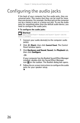 Chapter 3: Setting Up and Getting Started
26
Configuring the audio jacks
If the back of your computer has five audio jacks, they are
universal jacks. This means that they can be used for more
than one purpose. For example, the blue jack on the computer
can be a stereo in jack or a stereo out jack. To use the audio
jacks for something other than the default audio device, you
need to configure the audio jacks.
To configure the audio jacks:
1 Connect your audio device(s) to the computer audio
jack(s).
2 Click (Start), then click Control Panel. The Control
Panel window opens.
3 Click Hardware and Sound, Sound, the Playback tab,
then click Configure.
-OR-
If your computer has the Realtek Sound Effect Manager
installed, double-click the Sound Effect Manager
icon on the taskbar. The Realtek dialog box opens.
4 Follow the on-screen instructions to configure the audio
jacks for your speaker setup.
Shortcut
Start Ö Control Panel Ö Hardware and Sound Ö Sound Ö click the
device Ö Configure
8512008.book Page 26 Friday, December 8, 2006 5:36 PM
 
