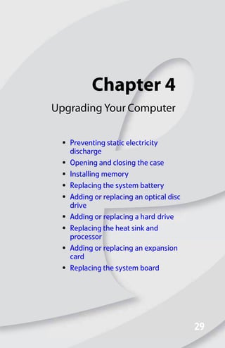 Chapter 4
29
29
Upgrading Your Computer
• Preventing static electricity
discharge
• Opening and closing the case
• Installing memory
• Replacing the system battery
• Adding or replacing an optical disc
drive
• Adding or replacing a hard drive
• Replacing the heat sink and
processor
• Adding or replacing an expansion
card
• Replacing the system board
8512008.book Page 29 Friday, December 8, 2006 5:36 PM
 