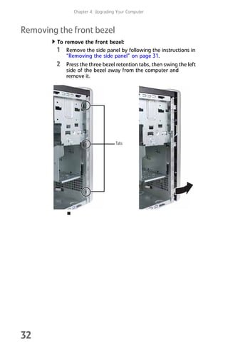Chapter 4: Upgrading Your Computer
32
Removing the front bezel
To remove the front bezel:
1 Remove the side panel by following the instructions in
“Removing the side panel” on page 31.
2 Press the three bezel retention tabs, then swing the left
side of the bezel away from the computer and
remove it.
Tabs
8512008.book Page 32 Friday, December 8, 2006 5:36 PM
 