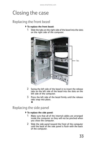 www.emachines.com
33
Closing the case
Replacing the front bezel
To replace the front bezel:
1 Slide the tabs on the right side of the bezel into the slots
on the right side of the computer.
2 Swing the left side of the bezel in to insert the release
tabs on the left side of the bezel into the slots on the
left side of the computer.
3 Press the left side of the bezel firmly until the release
tabs snap into place.
Replacing the side panel
To replace the side panel:
1 Make sure that all of the internal cables are arranged
inside the computer so they will not be pinched when
you close the computer.
2 Slide the side panel toward the front of the computer
until the back of the side panel is flush with the back
of the computer.
Tabs
8512008.book Page 33 Friday, December 8, 2006 5:36 PM
 