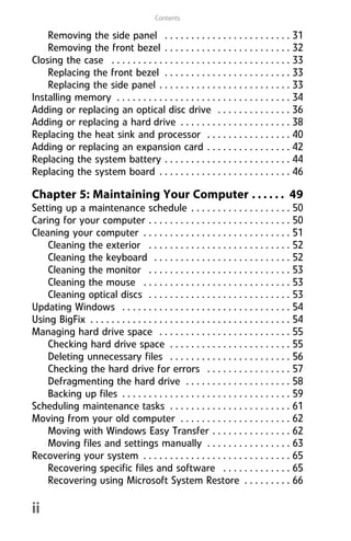 Contents
ii
Removing the side panel . . . . . . . . . . . . . . . . . . . . . . . . 31
Removing the front bezel . . . . . . . . . . . . . . . . . . . . . . . . 32
Closing the case . . . . . . . . . . . . . . . . . . . . . . . . . . . . . . . . . . 33
Replacing the front bezel . . . . . . . . . . . . . . . . . . . . . . . . 33
Replacing the side panel . . . . . . . . . . . . . . . . . . . . . . . . . 33
Installing memory . . . . . . . . . . . . . . . . . . . . . . . . . . . . . . . . . 34
Adding or replacing an optical disc drive . . . . . . . . . . . . . . 36
Adding or replacing a hard drive . . . . . . . . . . . . . . . . . . . . . 38
Replacing the heat sink and processor . . . . . . . . . . . . . . . . 40
Adding or replacing an expansion card . . . . . . . . . . . . . . . . 42
Replacing the system battery . . . . . . . . . . . . . . . . . . . . . . . . 44
Replacing the system board . . . . . . . . . . . . . . . . . . . . . . . . . 46
Chapter 5: Maintaining Your Computer . . . . . . 49
Setting up a maintenance schedule . . . . . . . . . . . . . . . . . . . 50
Caring for your computer . . . . . . . . . . . . . . . . . . . . . . . . . . . 50
Cleaning your computer . . . . . . . . . . . . . . . . . . . . . . . . . . . . 51
Cleaning the exterior . . . . . . . . . . . . . . . . . . . . . . . . . . . 52
Cleaning the keyboard . . . . . . . . . . . . . . . . . . . . . . . . . . 52
Cleaning the monitor . . . . . . . . . . . . . . . . . . . . . . . . . . . 53
Cleaning the mouse . . . . . . . . . . . . . . . . . . . . . . . . . . . . 53
Cleaning optical discs . . . . . . . . . . . . . . . . . . . . . . . . . . . 53
Updating Windows . . . . . . . . . . . . . . . . . . . . . . . . . . . . . . . . 54
Using BigFix . . . . . . . . . . . . . . . . . . . . . . . . . . . . . . . . . . . . . . 54
Managing hard drive space . . . . . . . . . . . . . . . . . . . . . . . . . 55
Checking hard drive space . . . . . . . . . . . . . . . . . . . . . . . 55
Deleting unnecessary files . . . . . . . . . . . . . . . . . . . . . . . 56
Checking the hard drive for errors . . . . . . . . . . . . . . . . 57
Defragmenting the hard drive . . . . . . . . . . . . . . . . . . . . 58
Backing up files . . . . . . . . . . . . . . . . . . . . . . . . . . . . . . . . 59
Scheduling maintenance tasks . . . . . . . . . . . . . . . . . . . . . . . 61
Moving from your old computer . . . . . . . . . . . . . . . . . . . . . 62
Moving with Windows Easy Transfer . . . . . . . . . . . . . . . 62
Moving files and settings manually . . . . . . . . . . . . . . . . 63
Recovering your system . . . . . . . . . . . . . . . . . . . . . . . . . . . . 65
Recovering specific files and software . . . . . . . . . . . . . 65
Recovering using Microsoft System Restore . . . . . . . . . 66
8512008.book Page ii Friday, December 8, 2006 5:36 PM
 