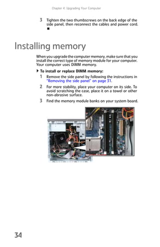 Chapter 4: Upgrading Your Computer
34
3 Tighten the two thumbscrews on the back edge of the
side panel, then reconnect the cables and power cord.
Installing memory
When you upgrade the computer memory, make sure that you
install the correct type of memory module for your computer.
Your computer uses DIMM memory.
To install or replace DIMM memory:
1 Remove the side panel by following the instructions in
“Removing the side panel” on page 31.
2 For more stability, place your computer on its side. To
avoid scratching the case, place it on a towel or other
non-abrasive surface.
3 Find the memory module banks on your system board.
8512008.book Page 34 Friday, December 8, 2006 5:36 PM
 
