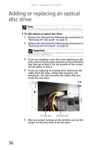 Chapter 4: Upgrading Your Computer
36
Adding or replacing an optical
disc drive
To add replace an optical disc drive:
1 Remove the side panel by following the instructions in
“Removing the side panel” on page 31.
2 Remove the front bezel by following the instructions in
“Removing the front bezel” on page 32.
3 If you are installing a new drive (not replacing an old
one), remove the two drive retention screws in the drive
bay, then go to Step 8. For the location of the screws,
see the photo in Step 6.
4 If you are replacing an existing drive, disconnect the
cables from the drive, noting their locations and
orientation. You will reconnect the cables after you
install the new drive.
5 Note any jumper settings on the old drive and set the
jumper on the new drive to be the same.
Tools
You need a Phillips screwdriver to add or replace a CD or DVD drive.
Important
The color and shape of your replacement drive’s front cover may
vary from your original drive.
Drive data cable Drive power cable
8512008.book Page 36 Friday, December 8, 2006 5:36 PM
 