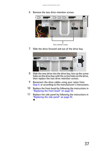 www.emachines.com
37
6 Remove the two drive retention screws.
7 Slide the drive forward and out of the drive bay.
8 Slide the new drive into the drive bay, line up the screw
holes on the drive bay with the screw holes on the drive,
then replace the two drive retention screws.
9 Reconnect the drive cables using your notes from
Step 4, or according to the manufacturer’s instructions.
10 Replace the front bezel by following the instructions in
“Replacing the front bezel” on page 33.
11 Replace the side panel by following the instructions in
“Replacing the side panel” on page 33.
Drive retention screws
8512008.book Page 37 Friday, December 8, 2006 5:36 PM
 