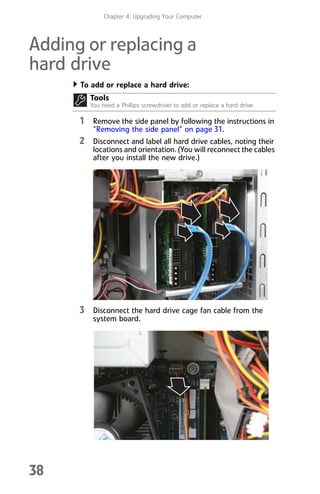 Chapter 4: Upgrading Your Computer
38
Adding or replacing a
hard drive
To add or replace a hard drive:
1 Remove the side panel by following the instructions in
“Removing the side panel” on page 31.
2 Disconnect and label all hard drive cables, noting their
locations and orientation. (You will reconnect the cables
after you install the new drive.)
3 Disconnect the hard drive cage fan cable from the
system board.
Tools
You need a Phillips screwdriver to add or replace a hard drive.
8512008.book Page 38 Friday, December 8, 2006 5:36 PM
 