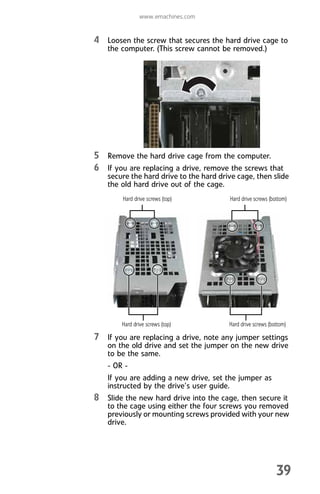 www.emachines.com
39
4 Loosen the screw that secures the hard drive cage to
the computer. (This screw cannot be removed.)
5 Remove the hard drive cage from the computer.
6 If you are replacing a drive, remove the screws that
secure the hard drive to the hard drive cage, then slide
the old hard drive out of the cage.
7 If you are replacing a drive, note any jumper settings
on the old drive and set the jumper on the new drive
to be the same.
- OR -
If you are adding a new drive, set the jumper as
instructed by the drive’s user guide.
8 Slide the new hard drive into the cage, then secure it
to the cage using either the four screws you removed
previously or mounting screws provided with your new
drive.
Hard drive screws (top) Hard drive screws (bottom)
Hard drive screws (top) Hard drive screws (bottom)
8512008.book Page 39 Friday, December 8, 2006 5:36 PM
 