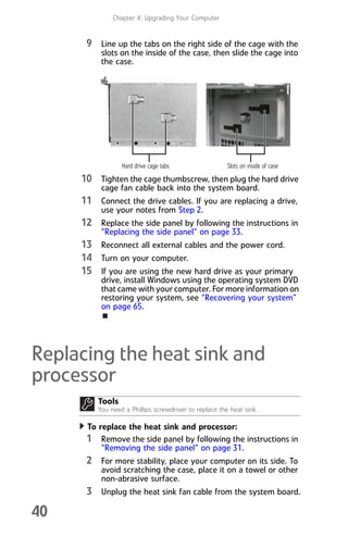 Chapter 4: Upgrading Your Computer
40
9 Line up the tabs on the right side of the cage with the
slots on the inside of the case, then slide the cage into
the case.
10 Tighten the cage thumbscrew, then plug the hard drive
cage fan cable back into the system board.
11 Connect the drive cables. If you are replacing a drive,
use your notes from Step 2.
12 Replace the side panel by following the instructions in
“Replacing the side panel” on page 33.
13 Reconnect all external cables and the power cord.
14 Turn on your computer.
15 If you are using the new hard drive as your primary
drive, install Windows using the operating system DVD
that came with your computer. For more information on
restoring your system, see “Recovering your system”
on page 65.
Replacing the heat sink and
processor
To replace the heat sink and processor:
1 Remove the side panel by following the instructions in
“Removing the side panel” on page 31.
2 For more stability, place your computer on its side. To
avoid scratching the case, place it on a towel or other
non-abrasive surface.
3 Unplug the heat sink fan cable from the system board.
Tools
You need a Phillips screwdriver to replace the heat sink.
Hard drive cage tabs Slots on inside of case
8512008.book Page 40 Friday, December 8, 2006 5:36 PM
 