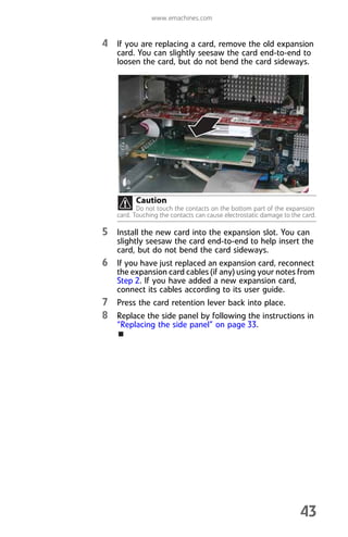 www.emachines.com
43
4 If you are replacing a card, remove the old expansion
card. You can slightly seesaw the card end-to-end to
loosen the card, but do not bend the card sideways.
5 Install the new card into the expansion slot. You can
slightly seesaw the card end-to-end to help insert the
card, but do not bend the card sideways.
6 If you have just replaced an expansion card, reconnect
the expansion card cables (if any) using your notes from
Step 2. If you have added a new expansion card,
connect its cables according to its user guide.
7 Press the card retention lever back into place.
8 Replace the side panel by following the instructions in
“Replacing the side panel” on page 33.
Caution
Do not touch the contacts on the bottom part of the expansion
card. Touching the contacts can cause electrostatic damage to the card.
8512008.book Page 43 Friday, December 8, 2006 5:36 PM
 