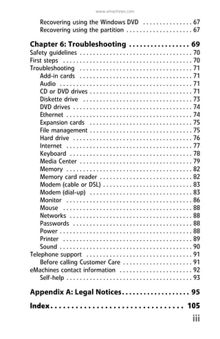 www.emachines.com
iii
Recovering using the Windows DVD . . . . . . . . . . . . . . . 67
Recovering using the partition . . . . . . . . . . . . . . . . . . . . 67
Chapter 6: Troubleshooting . . . . . . . . . . . . . . . . . 69
Safety guidelines . . . . . . . . . . . . . . . . . . . . . . . . . . . . . . . . . . 70
First steps . . . . . . . . . . . . . . . . . . . . . . . . . . . . . . . . . . . . . . . 70
Troubleshooting . . . . . . . . . . . . . . . . . . . . . . . . . . . . . . . . . . 71
Add-in cards . . . . . . . . . . . . . . . . . . . . . . . . . . . . . . . . . . 71
Audio . . . . . . . . . . . . . . . . . . . . . . . . . . . . . . . . . . . . . . . . 71
CD or DVD drives . . . . . . . . . . . . . . . . . . . . . . . . . . . . . . . 71
Diskette drive . . . . . . . . . . . . . . . . . . . . . . . . . . . . . . . . . 73
DVD drives . . . . . . . . . . . . . . . . . . . . . . . . . . . . . . . . . . . . 74
Ethernet . . . . . . . . . . . . . . . . . . . . . . . . . . . . . . . . . . . . . . 74
Expansion cards . . . . . . . . . . . . . . . . . . . . . . . . . . . . . . . 75
File management . . . . . . . . . . . . . . . . . . . . . . . . . . . . . . . 75
Hard drive . . . . . . . . . . . . . . . . . . . . . . . . . . . . . . . . . . . . 76
Internet . . . . . . . . . . . . . . . . . . . . . . . . . . . . . . . . . . . . . . 77
Keyboard . . . . . . . . . . . . . . . . . . . . . . . . . . . . . . . . . . . . . 78
Media Center . . . . . . . . . . . . . . . . . . . . . . . . . . . . . . . . . . 79
Memory . . . . . . . . . . . . . . . . . . . . . . . . . . . . . . . . . . . . . . 82
Memory card reader . . . . . . . . . . . . . . . . . . . . . . . . . . . . 82
Modem (cable or DSL) . . . . . . . . . . . . . . . . . . . . . . . . . . . 83
Modem (dial-up) . . . . . . . . . . . . . . . . . . . . . . . . . . . . . . . 83
Monitor . . . . . . . . . . . . . . . . . . . . . . . . . . . . . . . . . . . . . . 86
Mouse . . . . . . . . . . . . . . . . . . . . . . . . . . . . . . . . . . . . . . . 88
Networks . . . . . . . . . . . . . . . . . . . . . . . . . . . . . . . . . . . . . 88
Passwords . . . . . . . . . . . . . . . . . . . . . . . . . . . . . . . . . . . . 88
Power . . . . . . . . . . . . . . . . . . . . . . . . . . . . . . . . . . . . . . . . 88
Printer . . . . . . . . . . . . . . . . . . . . . . . . . . . . . . . . . . . . . . . 89
Sound . . . . . . . . . . . . . . . . . . . . . . . . . . . . . . . . . . . . . . . . 90
Telephone support . . . . . . . . . . . . . . . . . . . . . . . . . . . . . . . . 91
Before calling Customer Care . . . . . . . . . . . . . . . . . . . . . 91
eMachines contact information . . . . . . . . . . . . . . . . . . . . . . 92
Self-help . . . . . . . . . . . . . . . . . . . . . . . . . . . . . . . . . . . . . . 93
Appendix A: Legal Notices. . . . . . . . . . . . . . . . . . . 95
Index. . . . . . . . . . . . . . . . . . . . . . . . . . . . . . . . 105
8512008.book Page iii Friday, December 8, 2006 5:36 PM
 