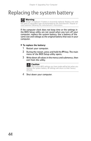 Chapter 4: Upgrading Your Computer
44
Replacing the system battery
If the computer clock does not keep time or the settings in
the BIOS Setup utility are not saved when you turn off your
computer, replace the system battery. Use a battery of the
same size and voltage as the original battery that was in your
computer.
To replace the battery:
1 Restart your computer.
2 During the restart, press and hold the F1 key. The main
menu of the BIOS Setup utility opens.
3 Write down all values in the menus and submenus, then
exit from the utility.
4 Shut down your computer.
Warning
Danger of explosion if battery is incorrectly replaced. Replace only with
the same or equivalent type recommended by the manufacturer. Dispose of
used batteries following the manufacturer’s instructions.
Caution
Any custom BIOS settings you have made will be lost when you
remove the system battery. All settings will return to their factory
defaults.
8512008.book Page 44 Friday, December 8, 2006 5:36 PM
 