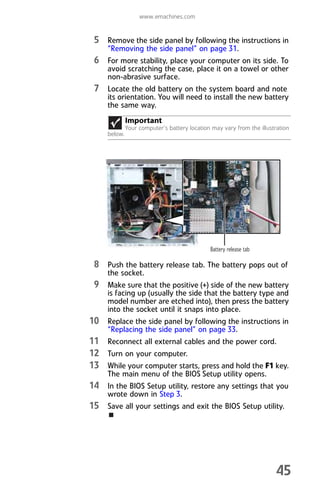 www.emachines.com
45
5 Remove the side panel by following the instructions in
“Removing the side panel” on page 31.
6 For more stability, place your computer on its side. To
avoid scratching the case, place it on a towel or other
non-abrasive surface.
7 Locate the old battery on the system board and note
its orientation. You will need to install the new battery
the same way.
8 Push the battery release tab. The battery pops out of
the socket.
9 Make sure that the positive (+) side of the new battery
is facing up (usually the side that the battery type and
model number are etched into), then press the battery
into the socket until it snaps into place.
10 Replace the side panel by following the instructions in
“Replacing the side panel” on page 33.
11 Reconnect all external cables and the power cord.
12 Turn on your computer.
13 While your computer starts, press and hold the F1 key.
The main menu of the BIOS Setup utility opens.
14 In the BIOS Setup utility, restore any settings that you
wrote down in Step 3.
15 Save all your settings and exit the BIOS Setup utility.
Important
Your computer’s battery location may vary from the illustration
below.
Battery release tab
8512008.book Page 45 Friday, December 8, 2006 5:36 PM
 