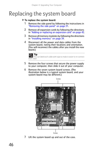 Chapter 4: Upgrading Your Computer
46
Replacing the system board
To replace the system board:
1 Remove the side panel by following the instructions in
“Removing the side panel” on page 31.
2 Remove all expansion cards by following the directions
in “Adding or replacing an expansion card” on page 42.
3 Remove all memory modules by following the directions
in “Installing memory” on page 34.
4 Disconnect all the power and data cables from the
system board, noting their locations and orientation.
(You will reconnect the cables after you install the new
board.)
5 Remove the four screws that secure the power supply
to your computer, then slide it out of your computer.
6 Remove the seven system board screws. (The
illustration below is a typical system board, and your
system board may be different.)
7 Lift the system board up and out of the case.
Tip
You can label each cable with tape to make it easier to re-connect
them later.
Screws
Screws
8512008.book Page 46 Friday, December 8, 2006 5:36 PM
 