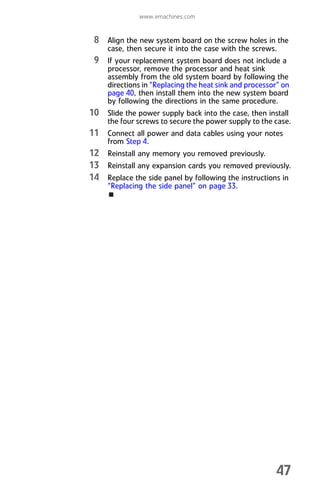 www.emachines.com
47
8 Align the new system board on the screw holes in the
case, then secure it into the case with the screws.
9 If your replacement system board does not include a
processor, remove the processor and heat sink
assembly from the old system board by following the
directions in “Replacing the heat sink and processor” on
page 40, then install them into the new system board
by following the directions in the same procedure.
10 Slide the power supply back into the case, then install
the four screws to secure the power supply to the case.
11 Connect all power and data cables using your notes
from Step 4.
12 Reinstall any memory you removed previously.
13 Reinstall any expansion cards you removed previously.
14 Replace the side panel by following the instructions in
“Replacing the side panel” on page 33.
8512008.book Page 47 Friday, December 8, 2006 5:36 PM
 